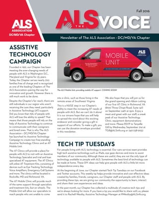 Newsletter of The ALS Association - DC/MD/VA Chapter
VOICET H E
Fall 2016
The ALS Mobile Unit, providing mobile AT support. COMING SOON!
ASSISTIVE
TECHNOLOGY
CAMPAIGN
Founded in 1991, our Chapter has been
meeting the ever-changing needs of
people with ALS in Washington D.C.,
Maryland and Virginia for 25 years.
Today, the Chapter serves nearly 700
families free of charge and is recognized
as one of the leading Chapters of The
ALS Association—paving the way for
innovation and growth. However there is
still much work to be done.
Despite the Chapter’s far reach, there are
still individuals in our region who aren’t
receiving the care they need, particularly
in Assistive Technology (AT) support.
Did you know that 75% of people with
ALS will lose the ability to speak? That
means that those people will rely on the
help of Assistive Technology to continue
to communicate with their caregivers
and loved ones. That is why The ALS
Association – DC/MD/VA Chapter
has launched its Assistive Technology
Campaign to create two free-standing
Assistive Technology Clinics and an AT
Mobile Unit.
The AT Clinics will provide a place for
people with ALS to visit with an Assistive
Technology Specialist and trial and loan
specialized AT equipment. The AT Clinics
will utilize AT Treatment Kits, consisting of
devices such as Eye Tracking Technology,
Voice Amplifiers, Emergency Call Systems
and more. The clinics will be located in
Rockville, MD and Richmond, VA.
The AT Mobile Clinic will provide much
of the same support through specialists
and treatment kits, but on wheels. The
Mobile Unit will allow our specialists to
reach people who are unable to come
into a clinic, such as those living in the
remote areas of Southwest Virginia.
This is a HUGE step in our Chapter’s
ability to meet the increasing AT needs of
people with ALS. But we can’t do it alone!
It is our sincere hope that you will help
us spread the word about this exciting
endeavor and consider giving a gift in
support of our efforts. To make a gift, you
can use the donation envelope provided
in this newsletter.
We also hope that you will join us for
the grand opening and ribbon cutting
of our first AT Clinic in Richmond, VA
(8100 Three Chopt Road, Suite 147)
on September 24th at 2pm. Enjoy a
meet and greet with our staff, a sneak
peak of our Assistive Technology
Clinic, equipment demonstrations
and more. Please RSVP to Tanyelle
Gill by Wednesday, September 21st at
TGill@ALSinfo.org or 240-238-9057.
TECH TIP TUESDAYS
For people living with ALS, technology is essential. Our care services team provides
high tech assistive technology such as iPads, eye gaze devices and more to assist
members of our community. Although these are useful, they are not the only type of
technology available to people with ALS. Sometimes the best kind of technology can
be made at home. These DIY ideas can help give people with ALS a little bit more
independence every day.
At the beginning of June, our Chapter started Tech Tip Tuesdays on our Facebook
and Twitter accounts. This weekly tip helps provide innovative and cost effective ideas
created by families, friends, caregivers, our Chapter staff and people with ALS. By
providing these tips, we are giving our community the opportunity to learn, interact
and share their own experiences and ideas.
In the past month, our Chapter has collected a multitude of creative tech tips and
we’re always looking for more. If you have a tip you would like to share with us, please
send it to Rachell Westby, Assistive Technology Manager at RWestby@ALSinfo.org.
 
