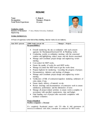 RESUME
Name C. Rajesh
Graduation details
Bachelor of Mechanical
Engineering
1st class, Madras University ,Tamilnadu
WORK EXPERIENCE:
14 Years of experience in the field of Base building, Interior works & core industry.
June 2015 - present CBRE South Asia pvt ltd Manager – Projects
Responsibilities:
 Overall monitoring the site co-ordination with each concern
agencies for Mechanical,Electrical,FAS & Plumbing works
 Conducting weekly co-ordination meetings with the concerned
vendors and highlighting critical issues and risk factors associated.
 Manage and Coordinate project design and engineering review
meeting.
 Cost control for MEP works.
 Ensure the quality of works for each MEP works.
 Manage & control the MEP team to get the works done.
 Prepare logbook for monitoring / recording the progress of project.
 Documentation, initiation and tracking of changes.
 Manage and Coordinate project design and engineering review
meeting.
 Verification of bills of contractors/suppliers including settlement of
extra claims if any.
 Ensure timely delivery of material on site.
 Review drawings and documentation of contractors work to ensure
satisfactory performance and the elimination of error.
 Manage all project related activities to ensure work is complete in
accordance with specified requirements, time and budget.
 Final handing over of project after successful completion with
technical evaluation.
Project Handled:
Pacifica companies ,Chennai
It’s completely Residential project with 374 villas & 660 apartments (4
towers).Co-ordinated with client, consultant & contractor for MEP works.
Designation Manager -Projects
Total Work Experience 14 years
 