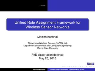 Outline
Uniﬁed Role Assignment Framework for
Wireless Sensor Networks
Manish Kochhal
Networking Wireless Sensors (NeWS) Lab
Department of Electrical and Computer Engineering
Wayne State University
PhD dissertation defense
May 20, 2010
Manish Kochhal Uniﬁed Role Assignment Framework for WSNs
 