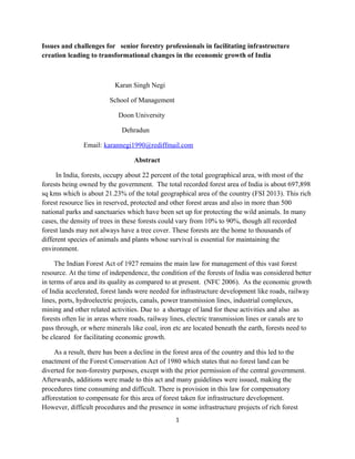 Issues and challenges for senior forestry professionals in facilitating infrastructure
creation leading to transformational changes in the economic growth of India
Karan Singh Negi
School of Management
Doon University
Dehradun
Email: karannegi1990@rediffmail.com
Abstract
In India, forests, occupy about 22 percent of the total geographical area, with most of the
forests being owned by the government. The total recorded forest area of India is about 697,898
sq kms which is about 21.23% of the total geographical area of the country (FSI 2013). This rich
forest resource lies in reserved, protected and other forest areas and also in more than 500
national parks and sanctuaries which have been set up for protecting the wild animals. In many
cases, the density of trees in these forests could vary from 10% to 90%, though all recorded
forest lands may not always have a tree cover. These forests are the home to thousands of
different species of animals and plants whose survival is essential for maintaining the
environment.
The Indian Forest Act of 1927 remains the main law for management of this vast forest
resource. At the time of independence, the condition of the forests of India was considered better
in terms of area and its quality as compared to at present. (NFC 2006). As the economic growth
of India accelerated, forest lands were needed for infrastructure development like roads, railway
lines, ports, hydroelectric projects, canals, power transmission lines, industrial complexes,
mining and other related activities. Due to a shortage of land for these activities and also as
forests often lie in areas where roads, railway lines, electric transmission lines or canals are to
pass through, or where minerals like coal, iron etc are located beneath the earth, forests need to
be cleared for facilitating economic growth.
As a result, there has been a decline in the forest area of the country and this led to the
enactment of the Forest Conservation Act of 1980 which states that no forest land can be
diverted for non-forestry purposes, except with the prior permission of the central government.
Afterwards, additions were made to this act and many guidelines were issued, making the
procedures time consuming and difficult. There is provision in this law for compensatory
afforestation to compensate for this area of forest taken for infrastructure development.
However, difficult procedures and the presence in some infrastructure projects of rich forest
1
 