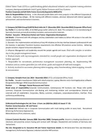 Global Talent Track (GTT) is a path breaking global educational initiative and corporate training solutions
company.Havingassociated with Intel Capital, Helion Ventures and Cisco Systems
Position-Corporate andSoft SkillsTrainer (CurrentlyDeputedto BARCLAYS)
Roles & Responsibilities-Working in the aforesaid profile.Done with many projects in the different Corporates,B-
schools , Engineering colleges. All the training with different modules, wherever delivered with distinct approach,
achievement and transformation intrainees.
B. Company (ALTANA Group) ELANTAS Beck India Ltd. P -(December2013- December2014) (Corporate Office Pune)
Co. Profile It is a German MNC, of ALTANA group earlier called as Dr. Beck. This company is in to manufacturing of
Specialtychemicals,primary&secondaryinsulation,andconstructionmaterials.
Position Executive –HR BusinessPartner and Trainer Organization Development
Job Details -1.Partnered with HR colleagues and key stakeholders and leaders to deliver HR service in line with the
needsandpriorities.
2. Overseen the implementation and delivery of key HR initiatives as the key interface between professional HR and
the business in operation Transform business requirements into effective HR practices across Centres, delivering
people solutions aligned tobusinessobjectives.
3. Influence Management and Leadership around the people agenda and issues. Deal with complex or sensitive
day to day people management issues.
4. Worked closely with top management, intended for overall people and organization development with
holistic approach
5. Responsible for recruitment; performance management succession planning; etc. Implementing HR
initiatives and as a senior generalist you will advise, guide and support all staff and managers.
6. Actively involved in succession planning talent mapping, salary benchmarking, talent mapping, rewards
& remuneration
C. Company Kompkin Pune (Jan.2013– November2013) (IT Co.at Corporate Office,Pune)
Co. Profile Kompkin manufactures Tablet with inbuilt projector, Laptop, Monitor and e-learningeducation software.
DesignatedasManager-HR& Corporate Communication
Position : Manager- Human Resources and Trainer
Broad areas of responsibility-Corporate Communication, Contemporary HR functions role -Please refer profile
summary. Corporate Communication role-Dealing and maintaining relation and correspondence (Internal and
external) with all stakeholders. Corporates, Media, customer, employees, corporatepresentation, interface .Press
conference and Branding.
D.MicrolucidTechnologiesPvt.Ltd. Pune :( From: Jan.2010-Dec.2012)-US based IT CO.
Position- SeniorExecutive -HR and Trainer
Job Detail-Well defined role in Corporate Communication with multi-tasking profile at every level, Recruitment
&Training,Performance Appraisal etc.
MediaRelations(Print,electronic,radio)
E.Accent Controls Mumbai (January 2008- December 2009)- Company profile- Accent is a leading manufacturer of
electronic and proximity sensors having joint venture with Wenglor, Novotechnik and Contelec of Germany and
Switzerland..
My role: Designated as Sr. Executive–HR and Trainer Experience details: As HR Generalist-Time and Attendance
management,Performance Appraisal ,inductionandotherHR functions
 