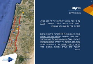 ‫על‬‫פי‬‫סקר‬‫שנערך‬‫לאחרונה‬‫על‬‫ידי‬‫מכון‬‫סמית‬,
‫כשליש‬‫מכלל‬‫הציבור‬‫העובד‬‫בישראל‬‫מבלה‬
‫בנסיעה‬‫מדי‬‫יום‬‫שעה‬‫וחצי‬‫בממוצע‬.
‫פארק‬‫העסקים‬‫נהנה‬‫מיתרונות‬‫מיקום‬
‫גדולים‬‫בשל‬‫הסמיכות‬‫ל‬‫עורקי‬‫תחבורה‬‫ראשיים‬
‫בישראל‬,‫מעגל‬‫מועסקים‬‫פוטנציאלי‬‫רחב‬‫מהרגיל‬,
‫קיצור‬‫זמני‬‫הנסיעה‬‫של‬‫עובדים‬‫וצמצום‬‫משמעותי‬
‫של‬‫גורם‬‫חוסר‬‫הוודאות‬‫הכרוך‬‫בהשתנות‬‫עומסי‬
‫התנועה‬‫בלב‬‫הערים‬‫כתוצאה‬‫מגורמים‬‫בלתי‬
‫צפויים‬.
‫חנה‬ ‫יד‬
6
4
2
5
‫ם‬‫ע‬‫נ‬‫ק‬‫ו‬‫י‬
‫מיקום‬
‫כלליות‬ ‫מגמות‬
10
 