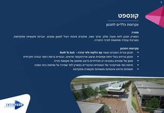 ‫קונספט‬
‫לתכנון‬ ‫כלליים‬ ‫עקרונות‬
‫מטרה‬
‫הפארק‬‫תוכנן‬‫לתת‬‫מענה‬‫שלם‬,‫ארוך‬‫טווח‬,‫מתקדם‬‫איכותי‬‫ויעיל‬‫למגוון‬‫עסקים‬,‫חברות‬‫ותעשיות‬‫מתקדמות‬,
‫בסביבת‬‫עבודה‬‫מותאמת‬‫לצרכי‬‫החברה‬.
‫עקרונות‬‫התכנון‬
‫תכנון‬‫ובניית‬‫המבנים‬‫נעשה‬‫עם‬‫הלקוח‬‫ולפי‬‫צרכיו‬-Built To Suit
‫תכנון‬‫בניינים‬‫בעלי‬‫חזות‬‫אסתטית‬‫ועיצוב‬‫ארכיטקטוני‬‫מרשים‬,‫הבנויים‬‫ברמת‬‫גימור‬‫גבוהה‬‫ויוקרתית‬
‫מגוון‬‫של‬‫שטחים‬‫במבנים‬‫רב‬-‫תכליתיים‬‫והיצע‬‫מותאם‬‫של‬‫מקומות‬‫חנייה‬
‫פיתוח‬‫נופי‬‫אטרקטיבי‬‫של‬‫השטחים‬‫הציבוריים‬‫בפארק‬‫לצד‬‫שמירה‬‫על‬‫צפיפות‬‫בינוי‬‫נמוכה‬
‫תשתיות‬‫פיזיות‬‫איכותיות‬‫ותשתיות‬‫תקשורת‬‫מתקדמת‬
6
 
