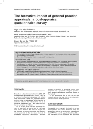 The formative impact of general practice
appraisals: a post-appraisal
questionnaire survey
Olga Zolle BSc PhD PGCE
Research and Development Manager, NHS Education South Central, Winchester, UK
Mark Rickenbach FRCP FRCGP DCH FHEA PhD
Associate Dean and GP Trainer, NHS Education South Central, Wessex Deanery and Honorary
Fellow, University of Winchester, Winchester, UK
Eileen Gorrod BM FRCGP GP
Appraisal Clinical Lead
NHS Education South Central, Winchester, UK
SUMMARY
Since their national implementation in 2002, GP
appraisals are being extensively applied. There is
a positive link between appraisals and patient
care in hospitals.1
There also appears to be no
uniform model for appraisals,2
which has led to
confusion between their ‘stand-alone’ role as a
formative assessment tool3–5
and their contribu-
tion to summative revalidation.
This is a case study into the formative ele-
ment of appraisals as carried out at a primary
care trust in Wessex. We oﬀer an insight into
the diversity of learning outcomes and develop-
mental potential of the formative element of
appraisals (excluding revalidation) attained
through the analysis of emerging themes from
responses to a purposely designed question-
naire aimed at appraisees (questions appear in
the tables).
To our knowledge this is one of the few
research articles that deal with the formative edu-
cational element of GP appraisals.
INTRODUCTION
Appraisals were originally designed to act as
developmental and hence formative tools for
assessment and not as performance management
tools.3,6–,8
They provide opportunities for conﬁden-
tial discussion of the problems and solutions
Education for Primary Care (2009) 20: 445–54 # 2009 Radcliﬀe Publishing Limited
WHAT IS ALREADY KNOWN IN THIS AREA
. The formative element of appraisals provides a unique opportunity for discussion of learning needs and
outcomes with a trained peer.
. The extent of the impact of this form of appraisal remains unclear.
WHAT THIS WORK ADDS
. Main impacts of appraisals identiﬁed by appraisees are an increase in their conﬁdence, feeling valued in
their jobs, improvement in overall patient care and contributing to a delay in retirement age.
. It emphasises the need for purpose-trained appraisers. The main clear, challenging and achievable
learning objectives analysed as a result of the study were in clinical skills, running of a practice and life
coaching, suggesting a need to train appraisers to provide advice in these areas.
SUGGESTIONS FOR FUTURE RESEARCH
. Comparison of learning outcomes arising from appraisals with and without revalidation.
. Provide further insight into the training of appraisers, particularly on the formative element of the
appraisal through an in-depth analysis of the types of learning outcomes that might stem from it.
Keywords: appraisal, appraisal model, formative assessment, peer assessment, revalidation
 