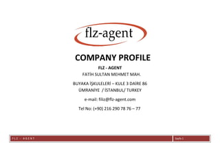 F L Z - A G E N T Sayfa 1
COMPANY PROFILE
FLZ - AGENT
FATİH SULTAN MEHMET MAH.
BUYAKA İŞKULELERİ – KULE 3 DAİRE 86
ÜMRANİYE / İSTANBUL/ TURKEY
e-mail: filiz@flz-agent.com
Tel No: (+90) 216 290 78 76 – 77
 