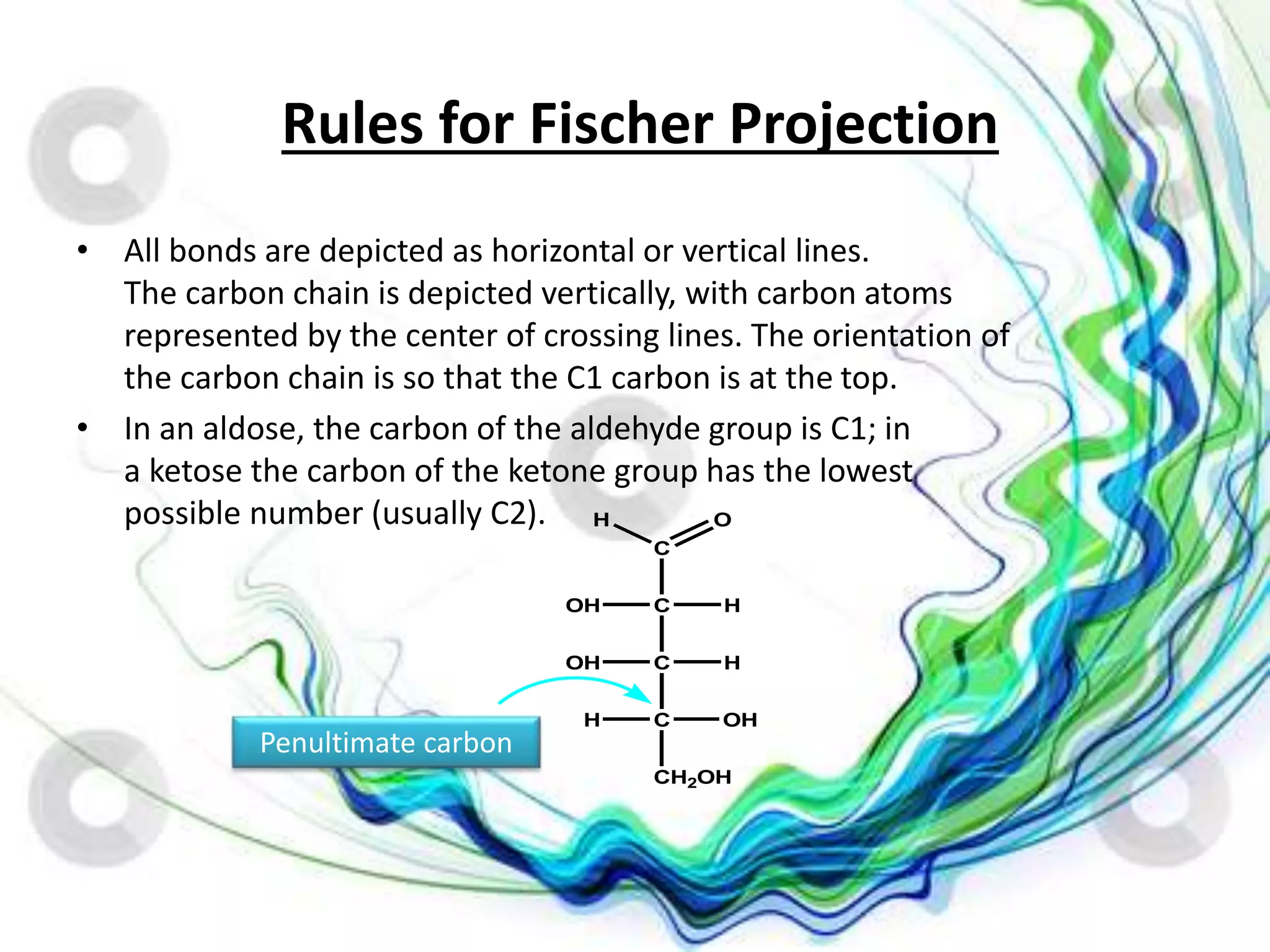 Rules for Fischer Projection
• All bonds are depicted as horizontal or vertical lines.
The carbon chain is depicted vertically, with carbon atoms
represented by the center of crossing lines. The orientation of
the carbon chain is so that the C1 carbon is at the top.
• In an aldose, the carbon of the aldehyde group is C1; in
a ketose the carbon of the ketone group has the lowest
possible number (usually C2).
Penultimate carbon
C
C
C
C
H
H
OH
CH2OH
OH
OH
H
OH
 