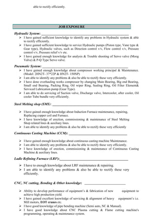 able to rectify efficiently.
JOB EXPOSURE
Hydraulic System: ___________________________________________________
 I have gained sufficient knowledge to identify any problems in Hydraulic system & able
to rectify efficiently.
 I have gained sufficient knowledge to service Hydraulic pumps (Piston type, Vane type &
Gear type), Hydraulic valves, such as Direction control v/v, Flow control v/v, Pressure
control v/v, Pressure relief v/v etc.
 I have gained enough knowledge for analysis & Trouble shooting of Servo valve (Moog
Valve) & P-Q Type Servo valve.
Pneumatic System: __________________________________________________
 I have gained enough knowledge about compressor working principal & Maintenance.
(Model: 2HN2T- 37*22P & HN2T- 150NP)
 I am able to identify any problems & also be able to rectify these very efficiently.
 I have done overhauling works compressor by changing Main Bearing, Big end Bearing,
Small end Bearing, Packing Ring, Oil wiper Ring, Sealing Ring, Oil Filter Element&
Serviced Lubrication pump (Gear Type).
 I am able to do servicing of Suction valve, Discharge valve, Intercooler, after cooler, Oil
cooler Tube bundle very efficiently.
Steel Melting shop (SMS): ____________________________________________
 I have gained enough knowledge about Induction Furnace maintenance, repairing,
Replacing copper coil and Furnace.
 I have knowledge of erection, commissioning & maintenance of Steel Melting
Shop related lines & auxiliary lines.
 I am able to identify any problems & also be able to rectify these very efficiently
Continuous Casting Machine (CCM): __________________________________
 I have gained enough knowledge about continuous casting machine Maintenance.
 I am able to identify any problems & also be able to rectify these very efficiently.
 I have knowledge of erection, commissioning & maintenance of Continuous Casting
Machine & auxiliary lines.
Ladle Refining Furnace (LRF):________________________________________
 I have to enough knowledge about LRF maintenance & repairing.
 I am able to identify any problems & also be able to rectify these very
efficiently.
CNC, NC cutting, Bending & Other knowledge: ________________________
 Ability to develop performance of equipment’s & fabrication of new equipment to
achieve high production yield.
 I have gained excellent knowledge of servicing & alignment of heavy equipment’s i.e.
Mill motors, EOT cranes etc.
 I have good knowledge of pipe bending machine (Semi auto, NC & Manual).
 I have good knowledge about CNC Plasma cutting & Flame cutting machine's
programming, operating & maintenance system.
 