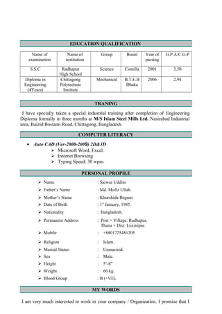 EDUCATION QUALIFICATION
Name of
examination
Name of
institution
Group Board Year of
passing
G.P.A/C.G.P
S.S.C Radhapur
High School
Science Comilla 2001 3.50
Diploma in
Engineering
(4Years)
Chittagong
Polytechnic
Institute
Mechanical B.T.E.B
Dhaka
2006 2.94
TRANING
I have specially taken a special industrial training after completion of Engineering
Diploma formally in three months at M/S Islam Steel Mills Ltd. Nasirabad Industrial
area, Baizid Bostami Road, Chittagong, Bangladesh.
COMPUTER LITERACY
• Auto CAD (Ver-2000-2009) 2D&3D
 Microsoft Word, Excel.
 Internet Browsing
 Typing Speed: 30 wpm.
PERSONAL PROPILE
 Name : Sarwar Uddim
 Father’s Name : Md. Mofiz Ullah.
 Mother’s Name : Khurshida Begum.
 Date of Birth : 1st
January, 1985.
 Nationality : Bangladesh.
 Permanent Address : Post + Village: Radhapur,
Thana + Dist: Luxmipur.
 Mobile : +8801725481205
 Religion : Islam.
 Marital Status : Unmarried.
 Sex : Male.
 Height : 5’-8”
 Weight : 60 kg.
 Blood Group : B (+VE).
MY WORDS
I am very much interested to work in your company / Organization. I promise that I
 