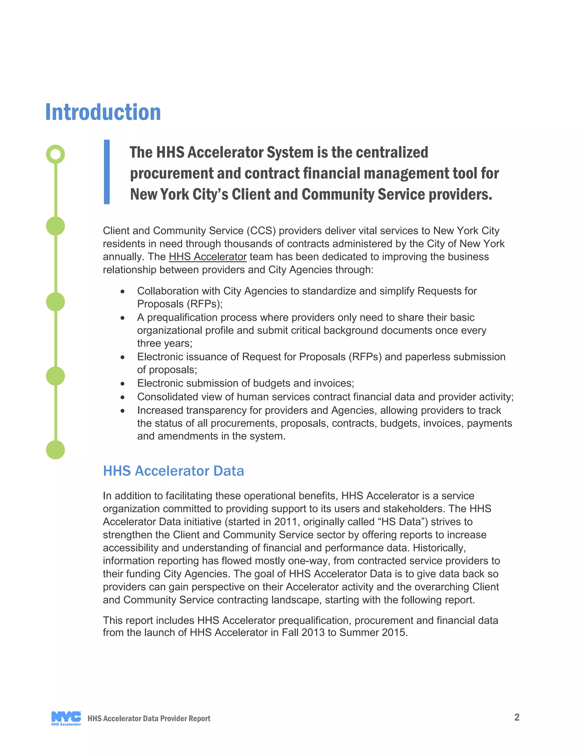 2HHS Accelerator Data Provider Report
Client and Community Service (CCS) providers deliver vital services to New York City
residents in need through thousands of contracts administered by the City of New York
annually. The HHS Accelerator team has been dedicated to improving the business
relationship between providers and City Agencies through:
• Collaboration with City Agencies to standardize and simplify Requests for
Proposals (RFPs);
• A prequalification process where providers only need to share their basic
organizational profile and submit critical background documents once every
three years;
• Electronic issuance of Request for Proposals (RFPs) and paperless submission
of proposals;
• Electronic submission of budgets and invoices;
• Consolidated view of human services contract financial data and provider activity;
• Increased transparency for providers and Agencies, allowing providers to track
the status of all procurements, proposals, contracts, budgets, invoices, payments
and amendments in the system.
HHS Accelerator Data
In addition to facilitating these operational benefits, HHS Accelerator is a service
organization committed to providing support to its users and stakeholders. The HHS
Accelerator Data initiative (started in 2011, originally called “HS Data”) strives to
strengthen the Client and Community Service sector by offering reports to increase
accessibility and understanding of financial and performance data. Historically,
information reporting has flowed mostly one-way, from contracted service providers to
their funding City Agencies. The goal of HHS Accelerator Data is to give data back so
providers can gain perspective on their Accelerator activity and the overarching Client
and Community Service contracting landscape, starting with the following report.
This report includes HHS Accelerator prequalification, procurement and financial data
from the launch of HHS Accelerator in Fall 2013 to Summer 2015.
Introduction
The HHS Accelerator System is the centralized
procurement and contract financial management tool for
New York City’s Client and Community Service providers.
 