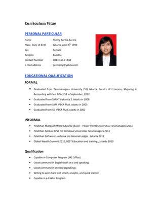 Curriculum Vitae
PERSONAL PARTICULAR
Name : Sherry Aprilia Aurora
Place, Date of Birth : Jakarta, April 4th
1990
Sex : Female
Religion : Buddha
Contact Number : 0813 1644 1838
e-mail address : jie.sherry@yahoo.com
EDUCATIONAL QUALIFICATION
FORMAL
• Graduated from Tarumanagara University (S1) Jakarta, Faculty of Economy, Majoring in
Accounting with last GPA 3,53 in September, 2012
• Graduated from SMU Tarakanita 2 Jakarta in 2008
• Graduated from SMP IPEKA Pluit Jakarta in 2005
• Graduated from SD IPEKA Pluit Jakarta in 2002
INFORMAL
• Pelatihan Microsoft Word Advance (Excel – Power Point) Universitas Tarumanagara 2011
• Pelatihan Aplikasi SPSS for Windows Universitas Tarumanagara 2011
• Pelatihan Software Luarbiasa pro General Ledger , Jakarta 2012
• Global Wealth Summit 2010, BEST Education and training , Jakarta 2010
Qualification
• Capable in Computer Program (MS Office).
• Good command in English both oral and speaking.
• Good command in Chinese (speaking).
• Willing to work hard and smart, analytic, and quick learner
• Capable in e-Faktur Program
 