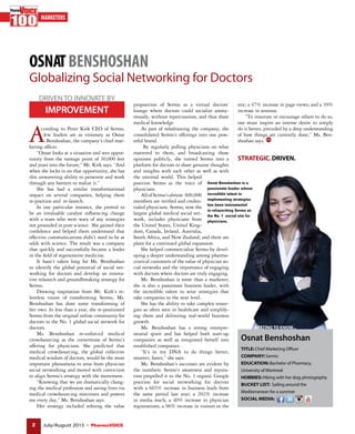 2 July/August 2015 ● PharmaVOICE
OSNATBENSHOSHAN
Globalizing Social Networking for Doctors
MARKETERS
A
STRATEGIC.DRIVEN.
ccording to Peter Kirk CEO of Sermo,
few leaders are as visionary as Osnat
Benshoshan, the company’s chief mar-
keting officer.
“Osnat looks at a situation and sees oppor-
tunity from the vantage point of 30,000 feet
and years into the future,” Mr. Kirk says. “And
when she locks in on that opportunity, she has
this unwavering ability to persevere and work
through any barriers to realize it.”
She has had a similar transformational
impact on several companies, helping them
re-position and re-launch.
In one particular instance, she proved to
be an invaluable catalyst influencing change
with a team who were wary of any strategies
not grounded in pure science. She gained their
confidence and helped them understand that
effective communications didn’t need to be at
odds with science. The result was a company
that quickly and successfully became a leader
in the field of regenerative medicine.
It hasn’t taken long for Ms. Benshoshan
to identify the global potential of social net-
working for doctors and develop an innova-
tive relaunch and groundbreaking strategy for
Sermo.
Drawing inspiration from Mr. Kirk’s re-
lentless vision of transforming Sermo, Ms.
Benshoshan has done some transforming of
her own. In less than a year, she re-positioned
Sermo from the original online community for
doctors to the No. 1 global social network for
doctors.
Ms. Benshoshan re-enforced medical
crowdsourcing as the cornerstone of Sermo’s
offering for physicians. She predicted that
medical crowdsourcing, the global collective
medical wisdom of doctors, would be the most
important phenomena to arise from physician
social networking and moved with conviction
to align Sermo’s strategy with the movement.
“Knowing that we are dramatically chang-
ing the medical profession and saving lives via
medical crowdsourcing motivates and powers
me every day,” Ms. Benshoshan says.
Her strategy included refining the value
proposition of Sermo as a virtual doctors’
lounge where doctors could socialize anony-
mously, without repercussions, and thus share
medical knowledge.
As part of refashioning the company, she
consolidated Sermo’s offerings into one pow-
erful brand.
By regularly polling physicians on what
mattered to them, and broadcasting those
opinions publicly, she turned Sermo into a
platform for doctors to share genuine thoughts
and insights with each other as well as with
the external world. This helped
position Sermo as the voice of
physicians.
AllofSermo’salmost 400,000
members are verified and creden-
tialed physicians. Sermo, now the
largest global medical social net-
work, includes physicians from
the United States, United King-
dom, Canada, Ireland, Australia,
South Africa, and New Zealand; and there are
plans for a continued global expansion.
She helped commercialize Sermo by devel-
oping a deeper understanding among pharma-
ceutical customers of the value of physician so-
cial networks and the importance of engaging
with doctors where doctors are truly engaging.
Ms. Benshoshan is more than a marketer;
she is also a passionate business leader, with
the incredible talent to seize strategies that
take companies to the next level.
She has the ability to take complex strate-
gies so often seen in healthcare and simplify-
ing them and delivering real-world business
growth.
Ms. Benshoshan has a strong entrepre-
neurial spirit and has helped both start-up
companies as well as integrated herself into
established companies.
“It’s in my DNA to do things better,
smarter, faster,” she says.
Ms. Benshoshan’s successes are evident by
the numbers: Sermo’s awareness and reputa-
tion propelled it to the No. 1 organic Google
position for social networking for doctors
with a 665% increase in business leads from
the same period last year; a 202% increase
in media reach; a 40% increase in physician
registrations; a 96% increase in visitors to the
Osnat Benshoshan is a
passionate leader whose
incredible talent in
implementing strategies
has been instrumental
in relaunching Sermo as
the No. 1 social site for
physicians.
IMPROVEMENT
DRIVENTO INNOVATE BY
site; a 47% increase in page views; and a 39%
increase in sessions.
“To innovate or encourage others to do so,
one must inspire an intense desire to simply
do it better, preceded by a deep understanding
of how things are currently done,” Ms. Ben-
shoshan says.
Osnat Benshoshan
TITLE: Chief Marketing Officer
COMPANY: Sermo
EDUCATION: Bachelor of Pharmacy,
University of Montreal
HOBBIES: Hiking with her dog; photography
BUCKET LIST: Sailing around the
Mediterranean for a summer
SOCIAL MEDIA:
GETTINGTO KNOW...
 