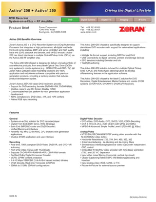 www.DataSheet4U.com
Activa®
200 + Activa®
250
DVD Recorder
System-on-a-Chip + RF Amplifier
Te l 408.523.6500
Fax 408.523.6501
www.zoran.com
Product Brief Zoran Corporation
1390 Kifer Road
Sunnyvale, CA 94086-5305
ZR35200+ZR35250
DVD Digital Camera Digital TV Imaging IP Core
Driving the Digital LifestyleDriving the Digital Lifestyle
General
• System-on-a-Chip solution for DVD recorder/player
• Digital Front End (DSP, Servo, Write Strategy)
• Back End (MPEG Encoder and DVD Decoder)
• Unified Memory Architecture
• Powerful 162 MHz 32-bit RISC CPU enables next generation
applications
• Intuitive DVDR application and user interface
Recording
• Real time, 100% compliant DVD-Video, DVD-VR, and DVD+VR
authoring
• Rich DVD-Video menus with Thumbnails
• Supports DVD-R/-RW/-RAM/+R/+RW, CD-R/-RW formats
• Certified Dolby Digital Consumer Encoder
• VCPS, CPRM content protection
• 1.4-10 Mbps VBR/CBR (2-/4-/6-/8-hr record modes) bitrates
• DV25 Decode, Real-time Transcode to MPEG
• 256Mb to 512Mb SDRAM configurations
Digital Video Decoder
• DVD-Video, DVD-Audio, CVD, SVCD, VCD, CDDA Decoding
• DivX 3.11/4.x/5.x/6.x, XviD full-D1 (with QPEL and GMC)
• MPEG-4 Advanced Simple Profile Level 5 (720x480 @ 30fps)
Analog Video
• NTSC/PAL/SECAM/480P/576P analog video encoder with five
12-bit/108Mhz video DACs
• Horizontal Resolutions: 720, 704, 544, 480, 360, 352
• 3-field de-interlacing , de-blocking and de-ringing filters
• Simultaneous interlaced/progressive video output with independent
OSD control
• Embedded NTSC/PAL Video Decoder with Time Base Correction
(TBC) and 3D Y/C Separation
• Input video noise filtering (horizontal, vertical, temporal)
• Closed Captioning/Teletext/EPG VBI Bitslicing/Decoding and
Insertion
• Input analog video: RGB, CVBS, or Y/C
• Picture-in-Picture for external source preview
Features
Zoran's Activa 200 is a DVD Recorder System-on-a-Chip Multimedia
Processor that integrates a high performance, all-digital read/write
front end (write strategy, DSP, and servo controller) and high quality
back end (DVD playback and decode, and MPEG encode). Activa
200 has direct interfaces to multiple Optical Pickup Units (OPUs) via
the Activa 250 RF amplifier chip.
The Activa 200+250 chipset is designed to deliver a broad portfolio of
cost-effective products, from entry level Optical Disc Drive (ODD)-
only systems to combo systems (e.g., ODD+VCR and ODD+TV). All
Zoran Activa 200/250-based recording solutions are 100%
application and middleware software compatible with previous
generation products, providing a turnkey solution that reduces
product development cycles.
Zoran's Activa 200+250 based DVD recorders provide:
• Support for DVD recording formats (DVD+R/+RW, DVD-R/-RW)
• Intuitive, easy to use On Screen Display (OSD)
• Customizable HW/SW platform for next generation application
development
• 100% compliance to DVD-video, -VR, and +VR verifiers
• Native RGB input recording
The Activa 200+250 chipset is specifically designed to support
standalone DVD recorders with support for value-added applications
including:
• Multiple file format support, including MPEG-4 and DivX
• USB Connectivity to digital cameras, printers and storage devices
• EPG services including Gemstar and tvtv
• YesDVD authoring
The Activa 200+250 solution is tuned for multiple Optical Pickup
Units (OPUs) and media types allowing OEMs to develop
differentiating features in the application software.
The Activa 200+250 chipset is the ideal IC solution for DVD
Recorders, Digital Entertainment Media Centers and combo DVDR
systems (DVDR+VCR, DVDR+TV, DVDR A/V Receiver).
Activa 200 Benefits Overview
02/06 IN
 