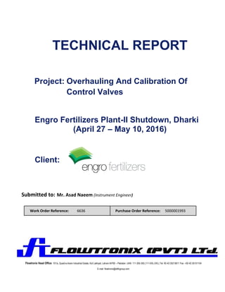 TECHNICAL REPORT
Project: Overhauling And Calibration Of
Control Valves
Engro Fertilizers Plant-II Shutdown, Dharki
(April 27 – May 10, 2016)
Client:
Submitted to: Mr. Asad Naeem (Instrument Engineer)
Work Order Reference: 6636 Purchase Order Reference: 5000001993
Flowtronix Head Office: 101/s, Quaid-e-Azam Industrial Estate, Kot Lakhpat, Lahore 54760 – Pakistan. UAN: 111-355-355 (111-EKL-EKL) Tel: 92-42-35215611 Fax: +92-42-35151104
E-mail: flowtronix@ddfcgroup.com
 