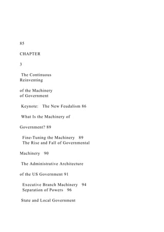 85
CHAPTER
3
The Continuous
Reinventing
of the Machinery
of Government
Keynote: The New Feudalism 86
What Is the Machinery of
Government? 89
Fine-Tuning the Machinery 89
The Rise and Fall of Governmental
Machinery 90
The Administrative Architecture
of the US Government 91
Executive Branch Machinery 94
Separation of Powers 96
State and Local Government
 