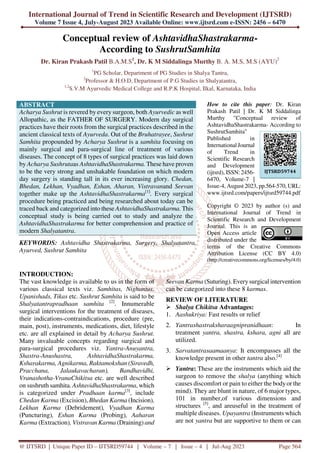 International Journal of Trend in Scientific Research and Development (IJTSRD)
Volume 7 Issue 4, July-August 2023 Available Online: www.ijtsrd.com e-ISSN: 2456 – 6470
@ IJTSRD | Unique Paper ID – IJTSRD59744 | Volume – 7 | Issue – 4 | Jul-Aug 2023 Page 564
Conceptual review of AshtavidhaShastrakarma-
According to SushrutSamhita
Dr. Kiran Prakash Patil B.A.M.S1
, Dr. K M Siddalinga Murthy B. A. M.S, M.S (AYU)2
1
PG Scholar, Department of PG Studies in Shalya Tantra,
2
Professor & H.O.D, Department of P.G Studies in Shalyatantra,
1,2
S.V.M Ayurvedic Medical College and R.P.K Hospital, Ilkal, Karnataka, India
ABSTRACT
Acharya Sushrut is revered by every surgeon, both Ayurvedic as well
Allopathic, as the FATHER OF SURGERY. Modern day surgical
practices have their roots from the surgical practices described in the
ancient classical texts of Ayurveda. Out of the Bruhatrayee, Sushrut
Samhita propounded by Acharya Sushrut is a samhita focusing on
mainly surgical and para-surgical line of treatment of various
diseases. The concept of 8 types of surgical practices was laid down
by Acharya Sushrutaas AshtavidhaShastrakarma. These have proven
to be the very strong and unshakable foundation on which modern
day surgery is standing tall in its ever increasing glory. Chedan,
Bhedan, Lekhan, Vyadhan, Eshan, Aharan, Vistravanand Seevan
together make up the AshtavidhaShastrakarma[1]
. Every surgical
procedure being practiced and being researched about today can be
traced back and categorized into these AshtavidhaShastrakarma. This
conceptual study is being carried out to study and analyze the
AshtavidhaShastrakarma for better comprehension and practice of
modern Shalyatantra.
KEYWORDS: Ashtavidha Shastrakarma, Surgery, Shalyatantra,
Ayurved, Sushrut Samhita
How to cite this paper: Dr. Kiran
Prakash Patil | Dr. K M Siddalinga
Murthy "Conceptual review of
AshtavidhaShastrakarma- According to
SushrutSamhita"
Published in
International Journal
of Trend in
Scientific Research
and Development
(ijtsrd), ISSN: 2456-
6470, Volume-7 |
Issue-4, August 2023, pp.564-570, URL:
www.ijtsrd.com/papers/ijtsrd59744.pdf
Copyright © 2023 by author (s) and
International Journal of Trend in
Scientific Research and Development
Journal. This is an
Open Access article
distributed under the
terms of the Creative Commons
Attribution License (CC BY 4.0)
(http://creativecommons.org/licenses/by/4.0)
INTRODUCTION:
The vast knowledge is available to us in the form of
various classical texts viz. Samhitas, Nighantus,
Upanishads, Tikas etc. Sushrut Samhita is said to be
Shalyatantrapradhaan samhita [2]
. Innumerable
surgical interventions for the treatment of diseases,
their indications-contraindications, procedure (pre,
main, post), instruments, medications, diet, lifestyle
etc. are all explained in detail by Acharya Sushrut.
Many invaluable concepts regarding surgical and
para-surgical procedures viz. Yantra-Anuyantra,
Shastra-Anushastra, AshtavidhaShastrakarma,
Ksharakarma, Agnikarma, Raktamokshan (Siravedh,
Pracchana, Jalaukavacharan), Bandhavidhi,
Vranashotha-VranaChikitsa etc. are well described
on sushruth samhita. AshtavidhaShastrakarma, which
is categorized under Pradhaan karma[3]
, include
Chedan Karma (Excision), Bhedan Karma (Incision),
Lekhan Karma (Debridement), Vyadhan Karma
(Puncturing), Eshan Karma (Probing), Aaharan
Karma (Extraction), Vistravan Karma (Draining) and
Seevan Karma (Suturing). Everysurgical intervention
can be categorized into these 8 karmas.
REVIEW OF LITERATURE
Shalya Chikitsa Advantages:
1. Aashukriya: Fast results or relief
2. Yantrashastraksharaagnipranidhaan: In
treatment yantra, shastra, kshara, agni all are
utilized.
3. Sarvatantrasaamaanya: It encompasses all the
knowledge present in other tantra also.[4]
Yantra: These are the instruments which aid the
surgeon to remove the shalya (anything which
causes discomfort or pain to either the bodyor the
mind). They are blunt in nature, of 6 major types,
101 in number,of various dimensions and
structures [5]
, and areuseful in the treatment of
multiple diseases. Upayantra (Instruments which
are not yantra but are supportive to them or can
IJTSRD59744
 