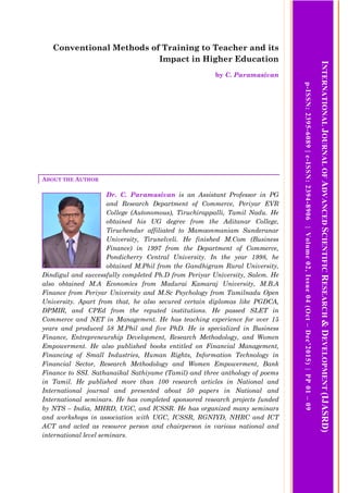 Conventional Methods of Training to Teacher and its
Impact in Higher Education
by C. Paramasivan
ABOUT THE AUTHOR
Dr. C. Paramasivan is an Assistant Professor in PG
and Research Department of Commerce, Periyar EVR
College (Autonomous), Tiruchirappalli, Tamil Nadu. He
obtained his UG degree from the Aditanar College,
Tiruchendur affiliated to Mamaonmaniam Sunderanar
University, Tirunelveli. He finished M.Com (Business
Finance) in 1997 from the Department of Commerce,
Pondicherry Central University. In the year 1998, he
obtained M.Phil from the Gandhigram Rural University,
Dindigul and successfully completed Ph.D from Periyar University, Salem. He
also obtained M.A Economics from Madurai Kamaraj University, M.B.A
Finance from Periyar University and M.Sc Psychology from Tamilnadu Open
University. Apart from that, he also secured certain diplomas like PGDCA,
DPMIR, and CPEd from the reputed institutions. He passed SLET in
Commerce and NET in Management. He has teaching experience for over 15
years and produced 58 M.Phil and five PhD. He is specialized in Business
Finance, Entrepreneurship Development, Research Methodology, and Women
Empowerment. He also published books entitled on Financial Management,
Financing of Small Industries, Human Rights, Information Technology in
Financial Sector, Research Methodology and Women Empowerment, Bank
Finance to SSI. Sathanaikal Sathiyame (Tamil) and three anthology of poems
in Tamil. He published more than 100 research articles in National and
International journal and presented about 50 papers in National and
International seminars. He has completed sponsored research projects funded
by NTS – India, MHRD, UGC, and ICSSR. He has organized many seminars
and workshops in association with UGC, ICSSR, RGNIYD, NHRC and ICT
ACT and acted as resource person and chairperson in various national and
international level seminars.
INTERNATIONALJOURNALOFADVANCEDSCIENTIFICRESEARCH&DEVELOPMENT(IJASRD)
p-ISSN:2395-6089|e-ISSN:2394-8906|Volume02,Issue04(Oct–Dec’2015)|PP01–09
 