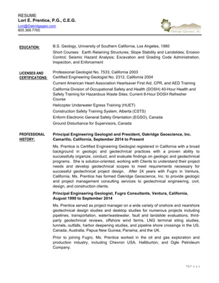 RESUME  
Lori  E.  Prentice,  P.G.,  C.E.G.  
Lori@Oakridgegeo.com  
805.368.7765  
1  |  P a g e   
EDUCATION: B.S.  Geology,  University  of  Southern  California,  Los  Angeles,  1980  
Short  Courses:    Earth  Retaining  Structures;;  Slope  Stability  and  Landslides;;  Erosion  
Control;;   Seismic   Hazard   Analysis;;   Excavation   and   Grading   Code   Administration,  
Inspection,  and  Enforcement  
LICENSES AND
CERTIFICATIONS:
Professional  Geologist  No.  7533,  California  2003  
Certified  Engineering  Geologist  No.  2312,  California  2004  
Current  American  Heart  Association  Heartsaver  First  Aid,  CPR,  and  AED  Training  
California  Division  of  Occupational  Safety  and  Health  (DOSH)  40-­Hour  Health  and  
Safety  Training  for  Hazardous  Waste  Sites;;  Current  8-­Hour  DOSH  Refresher  
Course  
Helicopter  Underwater  Egress  Training  (HUET)  
Construction  Safety  Training  System,  Alberta  (CSTS)  
Enform  Electronic  General  Safety  Orientation  (EGSO),  Canada  
Ground  Disturbance  for  Supervisors,  Canada  
PROFESSIONAL
HISTORY:  
Principal  Engineering  Geologist  and  President,  Oakridge  Geoscience,  Inc.  
Camarillo,  California,  September  2014  to  Present  
Ms.  Prentice  is  Certified  Engineering  Geologist  registered  in  California  with  a  broad  
background   in   geologic   and   geotechnical   practices   with   a   proven   ability   to  
successfully  organize,  conduct,  and  evaluate  findings  on  geologic  and  geotechnical  
programs.    She  is  solution-­oriented,  working  with  Clients  to  understand  their  project  
needs   and   develop   geotechnical   scopes   to   meet   requirements   necessary   for  
successful   geotechnical   project   design.      After   24   years   with   Fugro   in   Ventura,  
California,  Ms.  Prentice  has  formed  Oakridge  Geoscience,  Inc.  to  provide  geologic  
and   project   management   consulting   services   to   geotechnical   engineering,   civil,  
design,  and  construction  clients.  
Principal  Engineering  Geologist,  Fugro  Consultants,  Ventura,  California,  
August  1990  to  September  2014  
Ms.  Prentice  served  as  project  manager  on  a  wide  variety  of  onshore  and  nearshore  
geotechnical   design   studies   and   desktop   studies   for   numerous   projects   including  
pipelines,   transportation,   water/wastewater,   fault   and   landslide   evaluations,   third-­
party   geotechnical   reviews,   offshore   wind   farms,   LNG   terminal   siting   studies,  
tunnels,  outfalls,  harbor  deepening  studies,  and  pipeline  shore  crossings  in  the  US,  
Canada,  Australia,  Papua  New  Guinea,  Panama,  and  the  UK.      
Prior   to   joining   Fugro,   Ms.   Prentice   worked   in   the   oil   and   gas   exploration   and  
production   industry,   including   Chevron   USA,   Halliburton,   and   Ogle   Petroleum  
Company.  
     
 
