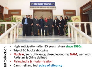 Introduction
• High anticipation after 25 years return since 1990s
• Trip of 60 books shopping
• Nuclear, self sufficiency, closed economy, NAM, war with
Pakistan & China defined
• Rising India & modernisation
• Can smell and feel pulse of vibrancy
 