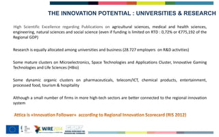 THE INNOVATION POTENTIAL : UNIVERSITIES & RESEARCH
High Scientific Excellence regarding Publications on agricultural sciences, medical and health sciences,
engineering, natural sciences and social science (even if funding is limited on RTD : 0,72% or €775,192 of the
Regional GDP)
Research is equally allocated among universities and business (28.727 employers on R&D activities)
Some mature clusters on Microelectronics, Space Technologies and Applications Cluster, Innovative Gaming
Technologies and Life Sciences (HBio)
Some dynamic organic clusters on pharmaceuticals, telecom/ICT, chemical products, entertainment,
processed food, tourism & hospitality
Although a small number of firms in more high-tech sectors are better connected to the regional innovation
system
 