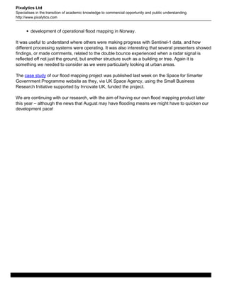 Pixalytics Ltd
Specialises in the transition of academic knowledge to commercial opportunity and public understanding.
http://www.pixalytics.com
development of operational flood mapping in Norway.
It was useful to understand where others were making progress with Sentinel-1 data, and how
different processing systems were operating. It was also interesting that several presenters showed
findings, or made comments, related to the double bounce experienced when a radar signal is
reflected off not just the ground, but another structure such as a building or tree. Again it is
something we needed to consider as we were particularly looking at urban areas.
The case study of our flood mapping project was published last week on the Space for Smarter
Government Programme website as they, via UK Space Agency, using the Small Business
Research Initiative supported by Innovate UK, funded the project.
We are continuing with our research, with the aim of having our own flood mapping product later
this year – although the news that August may have flooding means we might have to quicken our
development pace!
Powered by TCPDF (www.tcpdf.org)
Copyright SpatiallyScientific Ltd
 