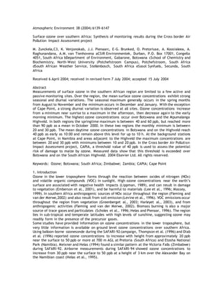 Atmospheric Environment 38 (2004) 6139-6147
Surface ozone over southern Africa: Synthesis of monitoring results during the Cross border Air
Pollution Impact Assessment project
M. Zunckela,C3, K. Venjonokab, J.J. Pienaarc, E-G. Brunked, O. Pretoriuse, A. Koosialeea, A.
Raghunandana, A.M. van Tienhovena aCSIR Environmentek, Durban, P.O. Box 17001, Congella
4051, South Africa bDepartment of Environment, Gabarone, Botswana cSchool of Chemistry and
Biochemistry, North-West University (Potchefstroom Campus), Potchefstroom, South Africa
dSouth African Weather Service, Stellenbosch, South Africa eSasol Synfuels, Secunda, South
Africa
Received 6 April 2004; received in revised form 7 July 2004; accepted 15 July 2004
Abstract
Measurements of surface ozone in the southern African region are limited to a few active and
passive monitoring sites. Over the region, the mean surface ozone concentrations exhibit strong
seasonal and diurnal variations. The seasonal maximum generally occurs in the spring months
from August to November and the minimum occurs in December and January. With the exception
of Cape Point, a strong diurnal variation is observed at all sites. Ozone concentrations increase
from a minimum near sunrise to a maximum in the afternoon, then decrease again to the early
morning minimum. The highest ozone concentrations occur over Botswana and the Mpumalanga
Highveld. In both regions the springtime maximum is between 40 and 60 ppb, but reached more
than 90 ppb as a mean in October 2000. In these two regions the monthly minimum is between
20 and 30 ppb. The mean daytime ozone concentrations in Botswana and on the Highveld reach
40 ppb as early as 10:00 and remain above this level for up to 10 h. At the background stations
at Cape Point, in Namibia and areas adjacent to the Highveld the maximum concentrations are
between 20 and 30 ppb with minimums between 10 and 20 ppb. In the Cross border Air Pollution
Impact Assessment project, CAPIA, a threshold value of 40 ppb is used to assess the potential
risk of damage to maize by ozone. Measured data show that this threshold is exceeded over
Botswana and on the South African Highveld. 2004 Elsevier Ltd. All rights reserved.
Keywords: Ozone; Botswana; South Africa; Zimbabwe; Zambia; CAPIA; Cape Point
1. Introduction
Ozone in the lower troposphere forms through the reaction between oxides of nitrogen (NOx)
and volatile organic compounds (VOC) in sunlight. High ozone concentrations near the earth’s
surface are associated with negative health impacts (Lippman, 1989), and can result in damage
to vegetation (Emberson et al., 2001), and be harmful to materials (Lee et al., 1996; Massey,
1999). In southern Africa anthropogenic sources of NOx occur throughout the region (Fleming and
van der Merwe,2002) and also result from soil emission(Levine et al., 1996). VOC emissions occur
throughout the region from vegetation (Greenberget al., 2003; Harleyet al., 2003), and from
anthropogenic activities (Fleming and van der Merwe, 2002). Biomass burning is also a major
source of trace gases and particulates (Scholes et al., 1996; Helas and Pienaar, 1996). The region
lies in sub-tropical and temperate latitudes with high levels of sunshine, suggesting ozone may
readily form in the presence of the precursor gases.
Some studies have provided information on ozone concentrations in the lower troposphere, but
very little information is available on ground level ozone concentrations over southern Africa.
Using balloon-borne ozonesonde during the SAFARI-92 campaign, Thompson et al. (1996) and Diab
et al. (1996) reported ozone concentrations to increase with height from approximately 20 ppb
near the surface to 50 ppb or more at 700 m AGL at Pretoria (South Africa) and Etosha National
Park (Namibia). Meixner and Helas (1994) found a similar pattern at the Victoria Falls (Zimbabwe)
during SAFARI-92. Airborne measurements during SAFARI-94 showed ozone concentrations to
increase from 30 ppb near the surface to 50 ppb at a height of 3 km over the Alexander Bay on
the Namibian coast (Helas et al., 1995).
 