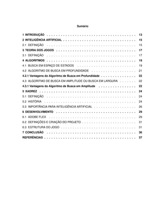 Sumário
1 INTRODUÇÃO . . . . . . . . . . . . . . . . . . . . . . . . . . . . . . . . . . . . . . 13
2 INTELIGÊNCIA ARTIFICIAL . . . . . . . . . . . . . . . . . . . . . . . . . . . . . . . 15
2.1 DEFINIÇÃO . . . . . . . . . . . . . . . . . . . . . . . . . . . . . . . . . . . . . . 15
3 TEORIA DOS JOGOS . . . . . . . . . . . . . . . . . . . . . . . . . . . . . . . . . . 17
3.1 DEFINIÇÃO . . . . . . . . . . . . . . . . . . . . . . . . . . . . . . . . . . . . . . 17
4 ALGORITMOS . . . . . . . . . . . . . . . . . . . . . . . . . . . . . . . . . . . . . . 19
4.1 BUSCA EM ESPAÇO DE ESTADOS . . . . . . . . . . . . . . . . . . . . . . . . . 19
4.2 ALGORITMO DE BUSCA EM PROFUNDIDADE . . . . . . . . . . . . . . . . . . . 21
4.2.1 Vantagens do Algoritmo de Busca em Profundidade . . . . . . . . . . . . . . . 22
4.3 ALGORITMO DE BUSCA EM AMPLITUDE OU BUSCA EM LARGURA . . . . . . . 22
4.3.1 Vantagens do Algoritmo de Busca em Amplitude . . . . . . . . . . . . . . . . 22
5 XADREZ . . . . . . . . . . . . . . . . . . . . . . . . . . . . . . . . . . . . . . . . . 24
5.1 DEFINIÇÃO . . . . . . . . . . . . . . . . . . . . . . . . . . . . . . . . . . . . . . 24
5.2 HISTÓRIA . . . . . . . . . . . . . . . . . . . . . . . . . . . . . . . . . . . . . . . 24
5.3 IMPORTÂNCIA PARA INTELIGÊNCIA ARTIFICIAL . . . . . . . . . . . . . . . . . . 26
6 DESENVOLVIMENTO . . . . . . . . . . . . . . . . . . . . . . . . . . . . . . . . . . 29
6.1 ADOBE FLEX . . . . . . . . . . . . . . . . . . . . . . . . . . . . . . . . . . . . . 29
6.2 DEFINIÇÕES E CRIAÇÃO DO PROJETO . . . . . . . . . . . . . . . . . . . . . . . 31
6.3 ESTRUTURA DO JOGO . . . . . . . . . . . . . . . . . . . . . . . . . . . . . . . . 31
7 CONCLUSÃO . . . . . . . . . . . . . . . . . . . . . . . . . . . . . . . . . . . . . . 36
REFERÊNCIAS . . . . . . . . . . . . . . . . . . . . . . . . . . . . . . . . . . . . . . . 37
 