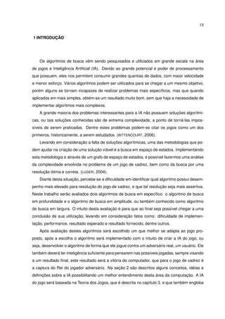 13
1 INTRODUÇÃO
Os algoritmos de busca vêm sendo pesquisados e utilizados em grande escala na área
de jogos e Inteligência Artiﬁcial (IA). Devido ao grande potencial e poder de processamento
que possuem, eles nos permitem consumir grandes quantias de dados, com maior velocidade
e menor esforço. Vários algoritmos podem ser utilizados para se chegar a um mesmo objetivo,
porém alguns se tornam incapazes de realizar problemas mais especíﬁcos, mas que quando
aplicados em mais simples, obtém-se um resultado muito bom, sem que haja a necessidade de
implementar algoritmos mais complexos.
A grande maioria dos problemas interessantes para a IA não possuem soluções algorítmi-
cas, ou tais soluções conhecidas são de extrema complexidade, a ponto de torná-las impos-
síveis de serem praticadas. Dentre estes problemas podem-se citar os jogos como um dos
primeiros, historicamente, a serem estudados. (BITTENCOURT, 2006).
Levando em consideração a falta de soluções algorítmicas, uma das metodologias que po-
dem ajudar na criação de uma solução viável é a busca em espaço de estados. Implementando
esta metodologia e através de um grafo de espaço de estados, é possível fazermos uma análise
da complexidade envolvida no problema de um jogo de xadrez, bem como da busca por uma
resolução ótima e correta. (LUGER, 2004).
Diante desta situação, percebe-se a diﬁculdade em identiﬁcar qual algoritmo possui desem-
penho mais elevado para resolução do jogo de xadrez, e que tal resolução seja mais assertiva.
Neste trabalho serão avaliados dois algoritmos de busca em especíﬁco: o algoritmo de busca
em profundidade e o algoritmo de busca em amplitude, ou também conhecido como algoritmo
de busca em largura. O intuito desta avaliação é para que ao ﬁnal seja possível chegar a uma
conclusão de sua utilização, levando em consideração fatos como: diﬁculdade de implemen-
tação, performance, resultado esperado e resultado fornecido, dentre outros.
Após avaliação destes algoritmos será escolhido um que melhor se adapta ao jogo pro-
posto, após a escolha o algoritmo será implementado com o intuito de criar a IA do jogo, ou
seja, desenvolver o algoritmo de forma que ele jogue contra um adversário real, um usuário. Ele
também deverá ter inteligência suﬁciente para pensarem nas possíveis jogadas, sempre visando
a um resultado ﬁnal, este resultado será a vitória do computador, que para o jogo de xadrez é
a captura do Rei do jogador adversário. Na seção 2 são descritos alguns conceitos, idéias e
deﬁnições sobre a IA possibilitando um melhor entendimento desta área da computação. A IA
do jogo será baseada na Teoria dos Jogos, que é descrita no capítulo 3, e que também engloba
 