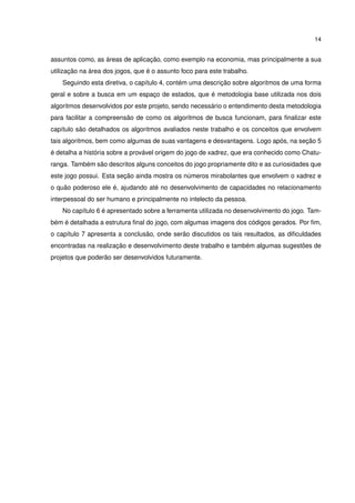 14
assuntos como, as áreas de aplicação, como exemplo na economia, mas principalmente a sua
utilização na área dos jogos, que é o assunto foco para este trabalho.
Seguindo esta diretiva, o capítulo 4, contém uma descrição sobre algoritmos de uma forma
geral e sobre a busca em um espaço de estados, que é metodologia base utilizada nos dois
algoritmos desenvolvidos por este projeto, sendo necessário o entendimento desta metodologia
para facilitar a compreensão de como os algoritmos de busca funcionam, para ﬁnalizar este
capítulo são detalhados os algoritmos avaliados neste trabalho e os conceitos que envolvem
tais algoritmos, bem como algumas de suas vantagens e desvantagens. Logo após, na seção 5
é detalha a história sobre a provável origem do jogo de xadrez, que era conhecido como Chatu-
ranga. Também são descritos alguns conceitos do jogo propriamente dito e as curiosidades que
este jogo possui. Esta seção ainda mostra os números mirabolantes que envolvem o xadrez e
o quão poderoso ele é, ajudando até no desenvolvimento de capacidades no relacionamento
interpessoal do ser humano e principalmente no intelecto da pessoa.
No capítulo 6 é apresentado sobre a ferramenta utilizada no desenvolvimento do jogo. Tam-
bém é detalhada a estrutura ﬁnal do jogo, com algumas imagens dos códigos gerados. Por ﬁm,
o capítulo 7 apresenta a conclusão, onde serão discutidos os tais resultados, as diﬁculdades
encontradas na realização e desenvolvimento deste trabalho e também algumas sugestões de
projetos que poderão ser desenvolvidos futuramente.
 