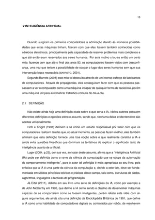15
2 INTELIGÊNCIA ARTIFICIAL
Quando surgiram os primeiros computadores a admiração devido às inúmeras possibili-
dades que estas máquinas tinham, ﬁzeram com que elas fossem também conhecidas como
cérebros eletrônicos, principalmente pela capacidade de resolver problemas mais complexos e
que até então eram reservados aos seres humanos. Por este motivo criou-se então um certo
mito, fazendo com que até o ﬁnal dos anos 50, os computadores fossem vistos com desconﬁ-
ança, uma vez que teriam a possibilidade de ocupar o lugar dos seres humanos sem que sua
intervenção fosse necessária (BARRETO, 2001).
Segundo Barreto (2001) este mito foi destruído através de um intenso esforço de fabricantes
de computadores. Através de propagandas, eles conseguiram fazer com que as pessoas pas-
sassem a ver o computador como uma máquina incapaz de qualquer forma de raciocínio, porém
uma máquina útil para automatizar trabalhos comuns do dia-a-dia.
2.1 DEFINIÇÃO
Não existe ainda hoje uma deﬁnição exata sobre o que seria a IA, vários autores possuem
diferentes deﬁnições e opiniões sobre o assunto, sendo que, nenhuma delas evidentemente são
aceitas universalmente.
Rich e Knight (1993) deﬁnem a IA como um estudo responsável por fazer com que os
computadores realizem tarefas que, no atual momento, as pessoas fazem melhor, eles também
aﬁrmam que esta deﬁnição fornece uma boa noção sobre o que realmente constitui a IA e
ainda evita questões ﬁlosóﬁcas que dominam as tentativas de explicar o signiﬁcado tanto de
inteligência quanto de artiﬁcial.
Luger (2004, p.23), por sua vez, ao tratar deste assunto, aﬁrma que a “Inteligência Airtiﬁcial
(IA) pode ser deﬁnida como o ramo da ciência da computação que se ocupa da automação
do comportamento inteligente.”, para o autor tal deﬁnição é mais apropriada ao seu livro, pois
enfatiza que a IA é uma parte da ciência da computação e, devido a este fato, deve ser funda-
mentada em sólidos princípios teóricos e práticos deste campo, tais como, estruturas de dados,
algoritmos, linguagens e técnicas de programação.
Já Ertel (2011), debate em seu livro uma série de deﬁnições da IA, como por exemplo a
de John McCarthy em 1995, que deﬁne a IA como sendo o objetivo de desenvolver máquinas
capazes de se comportarem como se fossem inteligentes, porém rebate esta idéia com al-
guns argumentos, ele ainda cita uma deﬁnição da Enciclopédia Britânica de 1991, que deﬁne
a IA como uma habilidade de computadores digitais ou controlados por robôs, de resolverem
 