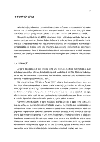 17
3 TEORIA DOS JOGOS
A teoria dos jogos foi criada com o intuito de modelar fenômenos que podem ser observados
quando dois ou mais agentes de decisão interagem entre si. Hoje a teoria dos jogos vendo
estudada e aplicada principalmente voltada as áreas da economia e IA (SARTINI et al., 2004).
De acordo com Sartini et al. (2004), a teoria dos jogos é utilizada para estudar diversos as-
suntos, como por exemplo: eleições, leilões, balança de poder, evolução genética entre outros,
mas que na nossa realidade é mais frequentemente estudada em seus aspectos matemáticos e
em aplicações, ela é usada como uma ferramenta que auxilia no entendimento de sistemas de
maior complexidade. Como já dito esta teoria também é matemática pura, e tem sido estudada
como tal, sem que haja a necessidade de relacioná-la com jogos e/ou problemas comportamen-
tais.
3.1 DEFINIÇÃO
A teoria dos jogos pode ser deﬁnida como uma teoria de modelos matemáticos, a qual
estuda como escolher e tomar decisões ótimas sob condições de conﬂito. O elemento básico
de um jogo é o conjunto de jogadores que dele participam, neste caso cada jogador tem o seu
conjunto de estratégias (SARTINI et al., 2004).
No entendimento de Millington e Funge (2009) a teoria dos jogos classiﬁca os jogos em
três tipos, número de jogadores, o tipo de objetivos que os jogadores tem e a informação que
cada jogador tem sobre o jogo. De acordo com o autor o xadrez é classiﬁcado como um jogo
de “Informação”, onde cada jogador sabe tudo o que tem para saber sobre os estados do jogo,
eles conseguem saber quais as suas movimentações possíveis bem como a de seu oponente
e também é possível saber qual o efeito que cada jogada poderá acarretar.
Conforme Almeida (2004), a teoria dos jogos, quando aplicada a jogos como xadrez, ou
jogo da velha, por exemplo, tem como ﬁnalidade prever os movimentos dos outros jogadores
independente destes jogadores serem aliados ou concorrentes. Baseando-se nessa teoria, os
jogadores se posicionam de forma a obterem o resultado desejado. Como exemplo, é possível
citar o jogo de xadrez, explicando de uma forma mais simples, esta teoria avaliaria as possíveis
jogadas de seu oponente, bem como as suas e então tomaria uma decisão, ou seja, a teoria
iria veriﬁcar dentre os seus movimentos e os do seu oponente uma sequência de jogadas que
faria com que você ganhasse o jogo, ela faz uma busca nas jogadas de forma a induzir o seu
oponente a tomar determinadas decisões garantindo um resultado positivo para você.
 