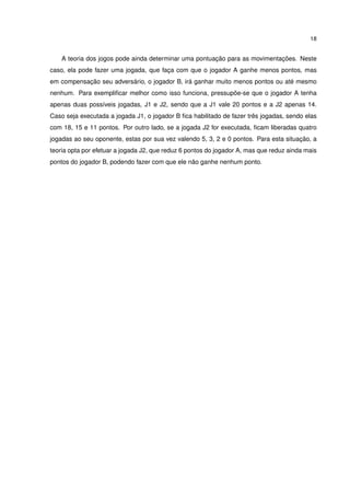 18
A teoria dos jogos pode ainda determinar uma pontuação para as movimentações. Neste
caso, ela pode fazer uma jogada, que faça com que o jogador A ganhe menos pontos, mas
em compensação seu adversário, o jogador B, irá ganhar muito menos pontos ou até mesmo
nenhum. Para exempliﬁcar melhor como isso funciona, pressupõe-se que o jogador A tenha
apenas duas possíveis jogadas, J1 e J2, sendo que a J1 vale 20 pontos e a J2 apenas 14.
Caso seja executada a jogada J1, o jogador B ﬁca habilitado de fazer três jogadas, sendo elas
com 18, 15 e 11 pontos. Por outro lado, se a jogada J2 for executada, ﬁcam liberadas quatro
jogadas ao seu oponente, estas por sua vez valendo 5, 3, 2 e 0 pontos. Para esta situação, a
teoria opta por efetuar a jogada J2, que reduz 6 pontos do jogador A, mas que reduz ainda mais
pontos do jogador B, podendo fazer com que ele não ganhe nenhum ponto.
 