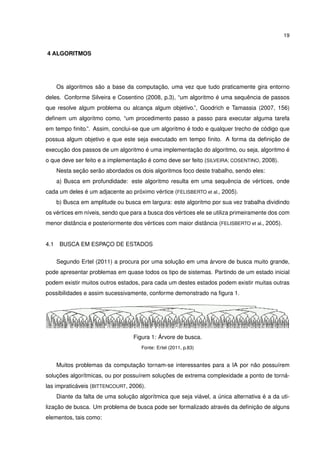19
4 ALGORITMOS
Os algoritmos são a base da computação, uma vez que tudo praticamente gira entorno
deles. Conforme Silveira e Cosentino (2008, p.3), “um algoritmo é uma sequência de passos
que resolve algum problema ou alcança algum objetivo.”, Goodrich e Tamassia (2007, 156)
deﬁnem um algoritmo como, “um procedimento passo a passo para executar alguma tarefa
em tempo ﬁnito.”. Assim, conclui-se que um algoritmo é todo e qualquer trecho de código que
possua algum objetivo e que este seja executado em tempo ﬁnito. A forma da deﬁnição de
execução dos passos de um algoritmo é uma implementação do algoritmo, ou seja, algoritmo é
o que deve ser feito e a implementação é como deve ser feito (SILVEIRA; COSENTINO, 2008).
Nesta seção serão abordados os dois algoritmos foco deste trabalho, sendo eles:
a) Busca em profundidade: este algoritmo resulta em uma sequência de vértices, onde
cada um deles é um adjacente ao próximo vértice (FELISBERTO et al., 2005).
b) Busca em amplitude ou busca em largura: este algoritmo por sua vez trabalha dividindo
os vértices em níveis, sendo que para a busca dos vértices ele se utiliza primeiramente dos com
menor distância e posteriormente dos vértices com maior distância (FELISBERTO et al., 2005).
4.1 BUSCA EM ESPAÇO DE ESTADOS
Segundo Ertel (2011) a procura por uma solução em uma árvore de busca muito grande,
pode apresentar problemas em quase todos os tipo de sistemas. Partindo de um estado inicial
podem existir muitos outros estados, para cada um destes estados podem existir muitas outras
possibilidades e assim sucessivamente, conforme demonstrado na ﬁgura 1.
Figura 1: Árvore de busca.
Fonte: Ertel (2011, p.83)
Muitos problemas da computação tornam-se interessantes para a IA por não possuírem
soluções algorítmicas, ou por possuírem soluções de extrema complexidade a ponto de torná-
las impraticáveis (BITTENCOURT, 2006).
Diante da falta de uma solução algorítmica que seja viável, a única alternativa é a da uti-
lização de busca. Um problema de busca pode ser formalizado através da deﬁnição de alguns
elementos, tais como:
 