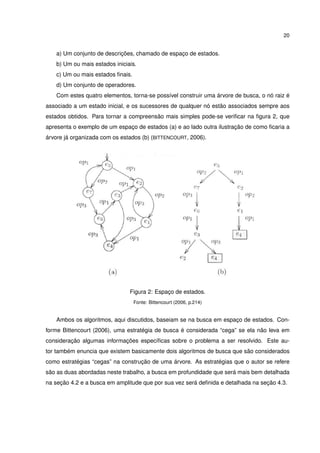 20
a) Um conjunto de descrições, chamado de espaço de estados.
b) Um ou mais estados iniciais.
c) Um ou mais estados ﬁnais.
d) Um conjunto de operadores.
Com estes quatro elementos, torna-se possível construir uma árvore de busca, o nó raiz é
associado a um estado inicial, e os sucessores de qualquer nó estão associados sempre aos
estados obtidos. Para tornar a compreensão mais simples pode-se veriﬁcar na ﬁgura 2, que
apresenta o exemplo de um espaço de estados (a) e ao lado outra ilustração de como ﬁcaria a
árvore já organizada com os estados (b) (BITTENCOURT, 2006).
Figura 2: Espaço de estados.
Fonte: Bittencourt (2006, p.214)
Ambos os algoritmos, aqui discutidos, baseiam se na busca em espaço de estados. Con-
forme Bittencourt (2006), uma estratégia de busca é considerada “cega” se ela não leva em
consideração algumas informações especíﬁcas sobre o problema a ser resolvido. Este au-
tor também enuncia que existem basicamente dois algoritmos de busca que são considerados
como estratégias “cegas” na construção de uma árvore. As estratégias que o autor se refere
são as duas abordadas neste trabalho, a busca em profundidade que será mais bem detalhada
na seção 4.2 e a busca em amplitude que por sua vez será deﬁnida e detalhada na seção 4.3.
 