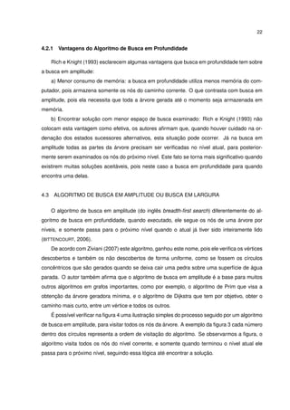 22
4.2.1 Vantagens do Algoritmo de Busca em Profundidade
Rich e Knight (1993) esclarecem algumas vantagens que busca em profundidade tem sobre
a busca em amplitude:
a) Menor consumo de memória: a busca em profundidade utiliza menos memória do com-
putador, pois armazena somente os nós do caminho corrente. O que contrasta com busca em
amplitude, pois ela necessita que toda a árvore gerada até o momento seja armazenada em
memória.
b) Encontrar solução com menor espaço de busca examinado: Rich e Knight (1993) não
colocam esta vantagem como efetiva, os autores aﬁrmam que, quando houver cuidado na or-
denação dos estados sucessores alternativos, esta situação pode ocorrer. Já na busca em
amplitude todas as partes da árvore precisam ser veriﬁcadas no nível atual, para posterior-
mente serem examinados os nós do próximo nível. Este fato se torna mais signiﬁcativo quando
existirem muitas soluções aceitáveis, pois neste caso a busca em profundidade para quando
encontra uma delas.
4.3 ALGORITMO DE BUSCA EM AMPLITUDE OU BUSCA EM LARGURA
O algoritmo de busca em amplitude (do inglês breadth-ﬁrst search) diferentemente do al-
goritmo de busca em profundidade, quando executado, ele segue os nós de uma árvore por
níveis, e somente passa para o próximo nível quando o atual já tiver sido inteiramente lido
(BITTENCOURT, 2006).
De acordo com Ziviani (2007) este algoritmo, ganhou este nome, pois ele veriﬁca os vértices
descobertos e também os não descobertos de forma uniforme, como se fossem os círculos
concêntricos que são gerados quando se deixa cair uma pedra sobre uma superfície de água
parada. O autor também aﬁrma que o algoritmo de busca em amplitude é a base para muitos
outros algoritmos em grafos importantes, como por exemplo, o algoritmo de Prim que visa a
obtenção da árvore geradora mínima, e o algoritmo de Dijkstra que tem por objetivo, obter o
caminho mais curto, entre um vértice e todos os outros.
É possível veriﬁcar na ﬁgura 4 uma ilustração simples do processo seguido por um algoritmo
de busca em amplitude, para visitar todos os nós da árvore. A exemplo da ﬁgura 3 cada número
dentro dos círculos representa a ordem de visitação do algoritmo. Se observarmos a ﬁgura, o
algoritmo visita todos os nós do nível corrente, e somente quando terminou o nível atual ele
passa para o próximo nível, seguindo essa lógica até encontrar a solução.
 