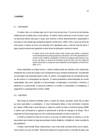 24
5 XADREZ
5.1 DEFINIÇÃO
O xadrez não é um simples jogo, ele é muito mais do que isso. É uma forma de diversão
intelectual que compõe arte e muita ciência. O xadrez é para mente de um ser humano o que
os exercícios diários são para o corpo, pois exercita a mente desenvolvendo a capacidade e
tornando-a mais rápida para problemas lógicos (CAPABLANCA, 2004). Para o autor do ponto de
vista social, o xadrez se torna uma diversão útil e agradável, para o resto da vida de quem o
joga, proporcionando aos jogadores muitas horas de distração e exercício mental.
O xadrez serve como poucas coisas neste mundo, para distrair e esquecer
momentaneamente as preocupações da vida diária. Em minha experiência en-
contrei muitos médicos, advogados e homens de negócio proeminentes, que,
ao cair da tarde, ou durante as primeiras horas da noite, iam aos clubes de
xadrez descansar ou esquecer suas angústias e preocupações (CAPABLANCA,
2004, p.11).
Como explicitado na citação acima, o xadrez também pode ser utilizado como networking,
ampliando seu círculo de amigos e por consequência seus contatos proﬁssionais. Considerado
um dos jogos mais praticados pelo mundo, no xadrez, uma jogada deve ser consequência lóg-
ica da anterior e a antecipação da seguinte. O xadrez possibilita a potencialização de muitas
capacidades, tais como: atenção e a concentração, a imaginação e a previsão, a memória, a
paciência e o autocontrole, o raciocínio analítico e a síntese, a criatividade e a inteligência, o
julgamento e o planejamento (SOARES, 2008).
5.2 HISTÓRIA
São várias as histórias contadas sobre a origem do xadrez, portanto, ainda não se sabe
ao certo qual delas é a verdadeira. A mais interessante delas e mais conhecida é descrita
por Lasker (1999) onde o autor fala que o xadrez foi criado na Índia e conforme Soares (2008)
o xadrez que conhecemos e jogamos é pertencente a família do Xiangqi e do Shogi. Ele é
originado do Chaturanga (ﬁgura 5) e foi inicialmente praticado na Índia no século VI.
A história contada há mais de mil anos é a de que um determinado rei solicitou a um de
seus sábios que criasse um jogo que pudesse mostrar diligência, inteligência, visão e prudência
dos jogadores.
A sábia, denominada Sissa, desenvolveu o que mais tarde conheceríamos como xadrez.
Levou então o ao seu rei Kaíde. Sissa dizia basear-se na guerra para a invenção do jogo, pois
 
