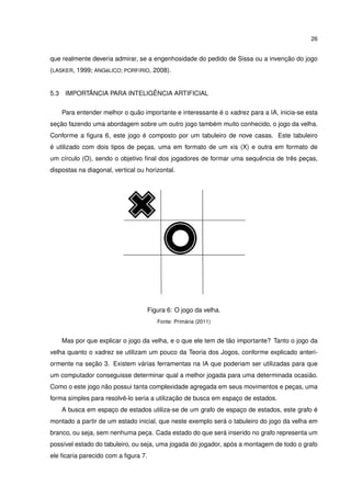 26
que realmente deveria admirar, se a engenhosidade do pedido de Sissa ou a invenção do jogo
(LASKER, 1999; ANGéLICO; PORFíRIO, 2008).
5.3 IMPORTÂNCIA PARA INTELIGÊNCIA ARTIFICIAL
Para entender melhor o quão importante e interessante é o xadrez para a IA, inicia-se esta
seção fazendo uma abordagem sobre um outro jogo também muito conhecido, o jogo da velha.
Conforme a ﬁgura 6, este jogo é composto por um tabuleiro de nove casas. Este tabuleiro
é utilizado com dois tipos de peças, uma em formato de um xis (X) e outra em formato de
um círculo (O), sendo o objetivo ﬁnal dos jogadores de formar uma sequência de três peças,
dispostas na diagonal, vertical ou horizontal.
Figura 6: O jogo da velha.
Fonte: Primária (2011)
Mas por que explicar o jogo da velha, e o que ele tem de tão importante? Tanto o jogo da
velha quanto o xadrez se utilizam um pouco da Teoria dos Jogos, conforme explicado anteri-
ormente na seção 3. Existem várias ferramentas na IA que poderiam ser utilizadas para que
um computador conseguisse determinar qual a melhor jogada para uma determinada ocasião.
Como o este jogo não possui tanta complexidade agregada em seus movimentos e peças, uma
forma simples para resolvê-lo seria a utilização de busca em espaço de estados.
A busca em espaço de estados utiliza-se de um grafo de espaço de estados, este grafo é
montado a partir de um estado inicial, que neste exemplo será o tabuleiro do jogo da velha em
branco, ou seja, sem nenhuma peça. Cada estado do que será inserido no grafo representa um
possível estado do tabuleiro, ou seja, uma jogada do jogador, após a montagem de todo o grafo
ele ﬁcaria parecido com a ﬁgura 7.
 