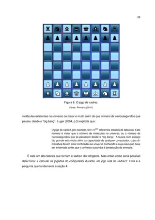 28
Figura 8: O jogo de xadrez.
Fonte: Primária (2011)
moléculas existentes no universo ou maior e muito além do que número de nanossegundos que
passou desde o “big bang”. Luger (2004, p.3) explicita que:.
O jogo de xadrez, por exemplo, tem 10120 diferentes estados de tabuleiro. Este
número é maior que o número de moléculas no universo, ou o número de
nanossegundos que se passaram desde o “big bang”. A busca num espaço
tão grande está muito além da capacidade de qualquer computador, cujas di-
mensões devem estar conﬁnadas ao universo conhecido e cuja execução deve
ser encerrada antes que o universo sucumba à devastação da entropia.
É este um dos fatores que tornam o xadrez tão intrigante. Mas então como seria possível
determinar e calcular as jogadas do computador durante um jogo real de xadrez? Esta é a
pergunta que fundamenta a seção 4.
 