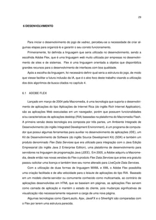 29
6 DESENVOLVIMENTO
Para iniciar o desenvolvimento do jogo de xadrez, percebeu-se a necessidade de criar al-
gumas etapas para organizá-lo e garantir o seu correto funcionamento.
Primeiramente, foi deﬁnida a linguagem que seria utilizada no desenvolvimento, sendo a
escolhida Adobe Flex, que é uma linguagem web muito utilizada por empresas no desenvolvi-
mento de sites e de sistemas. Flex é uma linguagem orientada a objetos que disponibiliza
grandes recursos para o desenvolvimento de interfaces com boa qualidade.
Após a escolha da linguagem, foi necessário deﬁnir qual seria a estrutura do jogo, de modo
que viesse facilitar a futura inclusão da IA, que é o alvo foco deste trabalho visando a utilização
dos dois algoritmos de busca citados no capítulo 4.
6.1 ADOBE FLEX
Lançado em março de 2004 pela Macromedia, é uma tecnologia que suporta o desenvolvi-
mento de aplicações do tipo Aplicações de Internet Rica (do inglês Rich Internet Application),
são as aplicações Web executadas em um navegador, porém que possuem funcionalidades
e/ou caracteristicas de aplicações desktop (RIA) baseadas na plataforma do Macromedia Flash.
A primeira versão desta tecnologia era composta por três partes, um Ambiente Integrado de
Desenvolvimento (do inglês Integrated Development Environment), é um programa de computa-
dor que possui algumas ferramentas para auxiliar no desenvolvimento de aplicações (IDE), um
Kit de Desenvolvimento de Software (do inglês Source Development Kit) (SDK) e também um
produto denominado Flex Data Services que era utilizado para integração com o Java Edição
Empresarial (do inglês Java 2 Enterprise Edition), uma plataforma de desenvolvimento para
servidores na linguagem de programação Java (J2EE). Em 2005, a Adobe adquiriu a Macrome-
dia, desde então nas novas versões do Flex o produto Flex Data Services que antes era gratuito
passou solicitar uma licença e também teve seu nome alterado para LiveCycle Data Services.
Com a utilização de duas formas de linguagem MXML e XML o Adobe Flex possibilita
uma criação facilitada e de alta velocidade para o leiaute de aplicações do tipo RIA. Baseado
em um modelo cliente-servidor ou comumente conhecido como multicamada, ao contrário de
aplicações desenvolvidas em HTML que se baseiam em páginas, as aplicações Flex servem
como camada de aplicação e mantém o estado do cliente, pois mudanças signiﬁcativas de
visualização não necessariamente requerem a carga de uma nova página.
Algumas tecnologias como OpenLaszlo, Ajax, JavaFX e o Silverlight são comparadas com
o Flex por terem uma estrutura parecida.
 