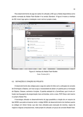 30
Para desenvolvimento do jogo de xadrez foi utilizado a IDE que a Adobe disponibiliza como
padrão nomeada de Adobe Flash Builder 4 na versão Standard. A ﬁgura 9 mostra a interface
da IDE inicial, logo após a instalação e sem nenhum projeto criado.
Figura 9: Interface do Adobe Flash Builder.
Fonte: Primária (2011)
6.2 DEFINIÇÕES E CRIAÇÃO DO PROJETO
O desenvolvimento dos códigos para o jogo de xadrez foi feito com a utilização do conceito
de Orientação a Objetos, com isso surgiu a necessidade de adotar um padrão para a nomeação
de Objetos, Classes, variáveis e funções. O padrão adotado foi o CamelCase, que é muito uti-
lizado nas linguagens de programação mais conhecidas, como o Java, PHP, Ruby e até mesmo
no próprio Adobe Flex.
A tecnologia utilizada no desenvolvimento do jogo possibilita a criação de um arquivo do
tipo MXML que pode armazenar tanto o código MXML de desenvolvimento da interface quanto
os códigos em Action Script, que são mais utilizados para execução de eventos, regras de
negócio e lógicas computacionais, neste projeto foi utilizado um pouco do conceito Model-View-
 