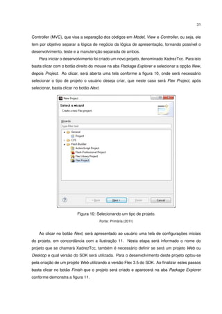 31
Controller (MVC), que visa a separação dos códigos em Model, View e Controller, ou seja, ele
tem por objetivo separar a lógica de negócio da lógica de apresentação, tornando possível o
desenvolvimento, teste e a manutenção separada de ambos.
Para iniciar o desenvolvimento foi criado um novo projeto, denominado XadrezTcc. Para isto
basta clicar com o botão direito do mouse na aba Package Explorer e selecionar a opção New,
depois Project. Ao clicar, será aberta uma tela conforme a ﬁgura 10, onde será necessário
selecionar o tipo de projeto o usuário deseja criar, que neste caso será Flex Project, após
selecionar, basta clicar no botão Next.
Figura 10: Selecionando um tipo de projeto.
Fonte: Primária (2011)
Ao clicar no botão Next, será apresentado ao usuário uma tela de conﬁgurações iniciais
do projeto, em concordância com a ilustração 11. Nesta etapa será informado o nome do
projeto que se chamará XadrezTcc, também é necessário deﬁnir se será um projeto Web ou
Desktop e qual versão do SDK será utilizada. Para o desenvolvimento deste projeto optou-se
pela criação de um projeto Web utilizando a versão Flex 3.5 do SDK. Ao ﬁnalizar estes passos
basta clicar no botão Finish que o projeto será criado e aparecerá na aba Package Explorer
conforme demonstra a ﬁgura 11.
 