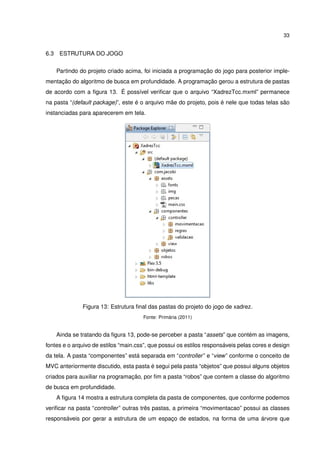 33
6.3 ESTRUTURA DO JOGO
Partindo do projeto criado acima, foi iniciada a programação do jogo para posterior imple-
mentação do algoritmo de busca em profundidade. A programação gerou a estrutura de pastas
de acordo com a ﬁgura 13. É possível veriﬁcar que o arquivo “XadrezTcc.mxml” permanece
na pasta “(default package)”, este é o arquivo mãe do projeto, pois é nele que todas telas são
instanciadas para aparecerem em tela.
Figura 13: Estrutura ﬁnal das pastas do projeto do jogo de xadrez.
Fonte: Primária (2011)
Ainda se tratando da ﬁgura 13, pode-se perceber a pasta “assets” que contém as imagens,
fontes e o arquivo de estilos “main.css”, que possui os estilos responsáveis pelas cores e design
da tela. A pasta “componentes” está separada em “controller” e “view” conforme o conceito de
MVC anteriormente discutido, esta pasta é segui pela pasta “objetos” que possui alguns objetos
criados para auxiliar na programação, por ﬁm a pasta “robos” que contem a classe do algoritmo
de busca em profundidade.
A ﬁgura 14 mostra a estrutura completa da pasta de componentes, que conforme podemos
veriﬁcar na pasta “controller” outras três pastas, a primeira “movimentacao” possui as classes
responsáveis por gerar a estrutura de um espaço de estados, na forma de uma árvore que
 