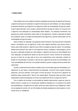 36
7 CONCLUSÃO
Este trabalho teve como objetivo principal a avaliação de dois tipos de algoritmos de busca,
o algoritmo de busca em amplitude e o algoritmo de busca em profundidade, com esta avaliação
foi possível identiﬁcar qual algoritmo se adequaria melhor as necessidades do jogo de xadrez.
A partir desta deﬁnição, seria iniciado o desenvolvimento do jogo de xadrez em conjunto com
o algoritmo mais adequado as necessidades deste trabalho. Foi realizada inicialmente uma
pesquisa de caráter exploratório sobre cada um dos algoritmos, visando à obtenção de dados
que pudessem ajudar na análise de desempenho dos algoritmos, quando relacionados com as
necessidades do jogo de xadrez.
Após a análise, foi realizada uma pesquisa experimental por meio da qual foram realizados
testes e simulações com os algoritmos, tendo como objetivo identiﬁcar seus pontos fortes e
fracos, para então escolher o algoritmo que melhor se adapta ao jogo de xadrez. Os resultados
obtidos demonstraram que cada um dos algoritmos possui vantagens e desvantagens, porém
que para a aplicação proposta por este trabalho, o algoritmo de busca em profundidade seria
mais adequado, principalmente devido ao fato de consumir menos memória do computador,
que por se tratar de um jogo web se torna uma característica muito importante, também foi
levado em consideração na escolha, o fato de que o algoritmo de busca em profundidade, tem
maior probabilidade de encontrar uma solução aceitável, quando o espaço de busca estiver bem
organizado.
Durante o desenvolvimento deste é trabalho foram encontradas algumas diﬁculdades, prin-
cipalmente no que tange o desenvolvimento da aplicação, momento onde surgiram diversas
perguntas, como por exemplo: Como gerar a árvore de busca? De que forma o algoritmo vai
identiﬁcar saber quando parar? Qual é meu estado Meta? Perguntas estas que foram sendo
respondidas através de pesquisas em livros e principalmente fóruns e artigos da internet.
Com o objetivo de encorajar a continuidade do trabalho desenvolvido, sugere-se, para tra-
balhos futuros a criação de um campeonato acadêmico baseado em um programa de xadrez
que possibilitasse o acoplamento de robôs, sendo que cada robô teria sua inteligência e efetu-
aria as jogadas de acordo com as informações de estado passadas por este programa, funcio-
nando como um middleware.
 