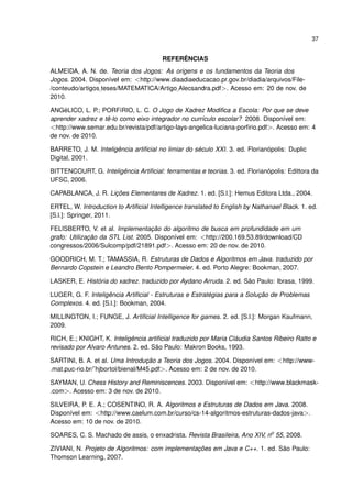 37
REFERÊNCIAS
ALMEIDA, A. N. de. Teoria dos Jogos: As origens e os fundamentos da Teoria dos
Jogos. 2004. Disponível em: <http://www.diaadiaeducacao.pr.gov.br/diadia/arquivos/File-
/conteudo/artigos teses/MATEMATICA/Artigo Alecsandra.pdf>. Acesso em: 20 de nov. de
2010.
ANGéLICO, L. P.; PORFíRIO, L. C. O Jogo de Xadrez Modiﬁca a Escola: Por que se deve
aprender xadrez e tê-lo como eixo integrador no currículo escolar? 2008. Disponível em:
<http://www.semar.edu.br/revista/pdf/artigo-lays-angelica-luciana-porﬁrio.pdf>. Acesso em: 4
de nov. de 2010.
BARRETO, J. M. Inteligência artiﬁcial no limiar do século XXI. 3. ed. Florianópolis: Duplic
Digital, 2001.
BITTENCOURT, G. Inteligência Artiﬁcial: ferramentas e teorias. 3. ed. Florianópolis: Edittora da
UFSC, 2006.
CAPABLANCA, J. R. Lições Elementares de Xadrez. 1. ed. [S.l.]: Hemus Editora Ltda., 2004.
ERTEL, W. Introduction to Artiﬁcial Intelligence translated to English by Nathanael Black. 1. ed.
[S.l.]: Springer, 2011.
FELISBERTO, V. et al. Implementação do algoritmo de busca em profundidade em um
grafo: Utilização da STL List. 2005. Disponível em: <http://200.169.53.89/download/CD
congressos/2006/Sulcomp/pdf/21891.pdf>. Acesso em: 20 de nov. de 2010.
GOODRICH, M. T.; TAMASSIA, R. Estruturas de Dados e Algoritmos em Java. traduzido por
Bernardo Copstein e Leandro Bento Pompermeier. 4. ed. Porto Alegre: Bookman, 2007.
LASKER, E. História do xadrez. traduzido por Aydano Arruda. 2. ed. São Paulo: Ibrasa, 1999.
LUGER, G. F. Inteligência Artiﬁcial - Estruturas e Estratégias para a Solução de Problemas
Complexos. 4. ed. [S.l.]: Bookman, 2004.
MILLINGTON, I.; FUNGE, J. Artiﬁcial Intelligence for games. 2. ed. [S.l.]: Morgan Kaufmann,
2009.
RICH, E.; KNIGHT, K. Inteligência artiﬁcial traduzido por Maria Cláudia Santos Ribeiro Ratto e
revisado por Alvaro Antunes. 2. ed. São Paulo: Makron Books, 1993.
SARTINI, B. A. et al. Uma Introdução a Teoria dos Jogos. 2004. Disponível em: <http://www-
.mat.puc-rio.br/˜hjbortol/bienal/M45.pdf>. Acesso em: 2 de nov. de 2010.
SAYMAN, U. Chess History and Reminiscences. 2003. Disponível em: <http://www.blackmask-
.com>. Acesso em: 3 de nov. de 2010.
SILVEIRA, P. E. A.; COSENTINO, R. A. Algoritmos e Estruturas de Dados em Java. 2008.
Disponível em: <http://www.caelum.com.br/curso/cs-14-algoritmos-estruturas-dados-java>.
Acesso em: 10 de nov. de 2010.
SOARES, C. S. Machado de assis, o enxadrista. Revista Brasileira, Ano XIV, no
55, 2008.
ZIVIANI, N. Projeto de Algoritmos: com implementações em Java e C++. 1. ed. São Paulo:
Thomson Learning, 2007.
 