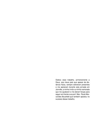 Dedico esse trabalho, primeiramente a
Deus, aos meus pais que apesar da dis-
tância física, sempre estiveram presentes
e me apoiaram durante esta jornada em
Joinville, a minha irmã e a minha namorada
que me ajudaram e me deram forças para
seguir em frente e ao prof. Msc. Paulo Mar-
condes Bousﬁeld que também apostou no
sucesso desse trabalho.
 