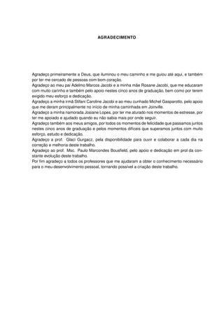 AGRADECIMENTO
Agradeço primeiramente a Deus, que iluminou o meu caminho e me guiou até aqui, e também
por ter me cercado de pessoas com bom coração.
Agradeço ao meu pai Adelmo Marcos Jacobi e a minha mãe Rosane Jacobi, que me educaram
com muito carinho e também pelo apoio nestes cinco anos de graduação, bem como por terem
exigido meu esforço e dedicação.
Agradeço a minha irmã Stifani Caroline Jacobi e ao meu cunhado Michel Gasparotto, pelo apoio
que me deram principalmente no início de minha caminhada em Joinville.
Agradeço a minha namorada Josiane Lopes, por ter me aturado nos momentos de estresse, por
ter me apoiado e ajudado quando eu não sabia mais por onde seguir.
Agradeço também aos meus amigos, por todos os momentos de felicidade que passamos juntos
nestes cinco anos de graduação e pelos momentos difíceis que superamos juntos com muito
esforço, estudo e dedicação.
Agradeço a prof. Glaci Gurgacz, pela disponibilidade para ouvir e colaborar a cada dia na
correção e melhoria deste trabalho.
Agradeço ao prof. Msc. Paulo Marcondes Bousﬁeld, pelo apoio e dedicação em prol da con-
stante evolução deste trabalho.
Por ﬁm agradeço a todos os professores que me ajudaram a obter o conhecimento necessário
para o meu desenvolvimento pessoal, tornando possível a criação deste trabalho.
 