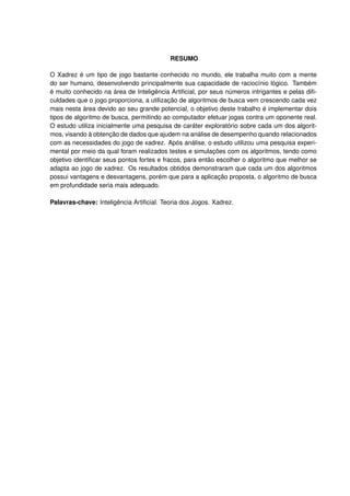 RESUMO
O Xadrez é um tipo de jogo bastante conhecido no mundo, ele trabalha muito com a mente
do ser humano, desenvolvendo principalmente sua capacidade de raciocínio lógico. Também
é muito conhecido na área de Inteligência Artiﬁcial, por seus números intrigantes e pelas diﬁ-
culdades que o jogo proporciona, a utilização de algoritmos de busca vem crescendo cada vez
mais nesta área devido ao seu grande potencial, o objetivo deste trabalho é implementar dois
tipos de algoritmo de busca, permitindo ao computador efetuar jogas contra um oponente real.
O estudo utiliza inicialmente uma pesquisa de caráter exploratório sobre cada um dos algorit-
mos, visando à obtenção de dados que ajudem na análise de desempenho quando relacionados
com as necessidades do jogo de xadrez. Após análise, o estudo utilizou uma pesquisa experi-
mental por meio da qual foram realizados testes e simulações com os algoritmos, tendo como
objetivo identiﬁcar seus pontos fortes e fracos, para então escolher o algoritmo que melhor se
adapta ao jogo de xadrez. Os resultados obtidos demonstraram que cada um dos algoritmos
possui vantagens e desvantagens, porém que para a aplicação proposta, o algoritmo de busca
em profundidade seria mais adequado.
Palavras-chave: Inteligência Artiﬁcial. Teoria dos Jogos. Xadrez.
 