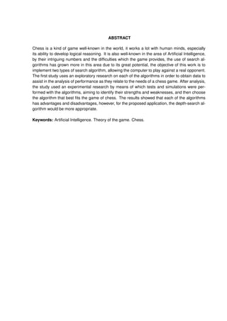ABSTRACT
Chess is a kind of game well-known in the world, it works a lot with human minds, especially
its ability to develop logical reasoning. It is also well-known in the area of Artiﬁcial Intelligence,
by their intriguing numbers and the difﬁculties which the game provides, the use of search al-
gorithms has grown more in this area due to its great potential, the objective of this work is to
implement two types of search algorithm, allowing the computer to play against a real opponent.
The ﬁrst study uses an exploratory research on each of the algorithms in order to obtain data to
assist in the analysis of performance as they relate to the needs of a chess game. After analysis,
the study used an experimental research by means of which tests and simulations were per-
formed with the algorithms, aiming to identify their strengths and weaknesses, and then choose
the algorithm that best ﬁts the game of chess. The results showed that each of the algorithms
has advantages and disadvantages, however, for the proposed application, the depth-search al-
gorithm would be more appropriate.
Keywords: Artiﬁcial Intelligence. Theory of the game. Chess.
 