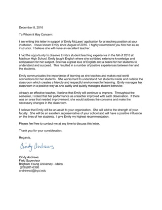 December 8, 2016
To Whom it May Concern:
I am writing this letter in support of Emily McLaws’ application for a teaching position at your
institution. I have known Emily since August of 2016. I highly recommend you hire her as an
instructor. I believe she will make an excellent teacher.
I had the opportunity to observe Emily’s student teaching experience in the fall of 2016 at
Madison High School. Emily taught English where she exhibited extensive knowledge and
compassion for her subject. She has a great love of English and a desire for her students to
understand and succeed. This resulted in a number of positive experiences between her and
the students.
Emily communicates the importance of learning as she teaches and makes real world
connections for her students. She works hard to understand her students inside and outside the
classroom which creates a friendly and respectful environment for learning. Emily manages her
classroom in a positive way as she subtly and quietly manages student behavior.
Already an effective teacher, I believe that Emily will continue to improve. Throughout the
semester, I noted that her performance as a teacher improved with each observation. If there
was an area that needed improvement, she would address the concerns and make the
necessary changes in the classroom.
I believe that Emily will be an asset to your organization. She will add to the strength of your
faculty. She will be an excellent representative of your school and will have a positive influence
on the lives of her students. I give Emily my highest recommendation.
Please feel free to contact me at any time to discuss this letter.
Thank you for your consideration.
Regards,
Cindy Andrews
Field Supervisor
Brigham Young University - Idaho
(208)201-6390
andrewsci@byui.edu
 