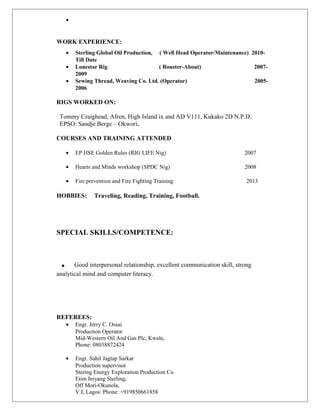 •
WORK EXPERIENCE:
• Sterling Global Oil Production, ( Well Head Operator/Maintenance) 2010-
Till Date
• Lonestar Rig ( Rouster-About) 2007-
2009
• Sewing Thread, Weaving Co. Ltd. (Operator) 2005-
2006
RIGS WORKED ON:
Tommy Craighead, Afren, High Island ix and AD V111, Kukako 2D N.P.D.
EPSO: Sandje Berge – Okwori.
COURSES AND TRAINING ATTENDED
• EP HSE Golden Rules (RIG LIFE Nig) 2007
• Hearts and Minds workshop (SPDC Nig) 2008
• Fire prevention and Fire Fighting Training 2013
HOBBIES: Traveling, Reading, Training, Football.
SPECIAL SKILLS/COMPETENCE:
. Good interpersonal relationship, excellent communication skill, strong
analytical mind and computer literacy.
REFEREES:
• Engr. Jerry C. Ossai
Production Operator
Mid-Western Oil And Gas Plc, Kwale,
Phone: 08038872424
• Engr. Sahil Jagtap Sarkar
Production supervisor
Stering Energy Exploration Production Co.
Etim Iniyang Sterling,
Off Mori-Okunola,
V.I, Lagos: Phone: +919850661858
 