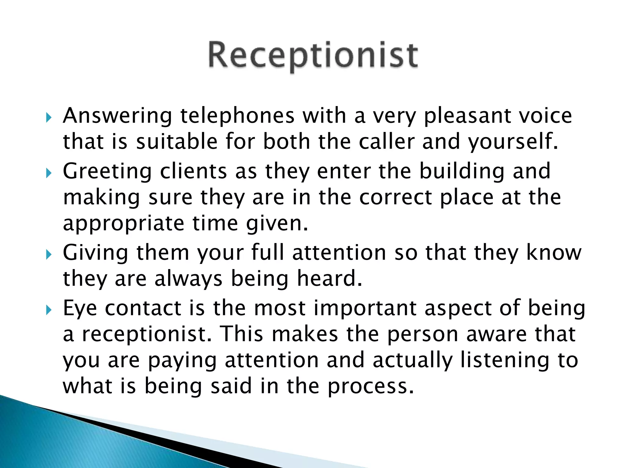  Answering telephones with a very pleasant voice
that is suitable for both the caller and yourself.
 Greeting clients as they enter the building and
making sure they are in the correct place at the
appropriate time given.
 Giving them your full attention so that they know
they are always being heard.
 Eye contact is the most important aspect of being
a receptionist. This makes the person aware that
you are paying attention and actually listening to
what is being said in the process.
 